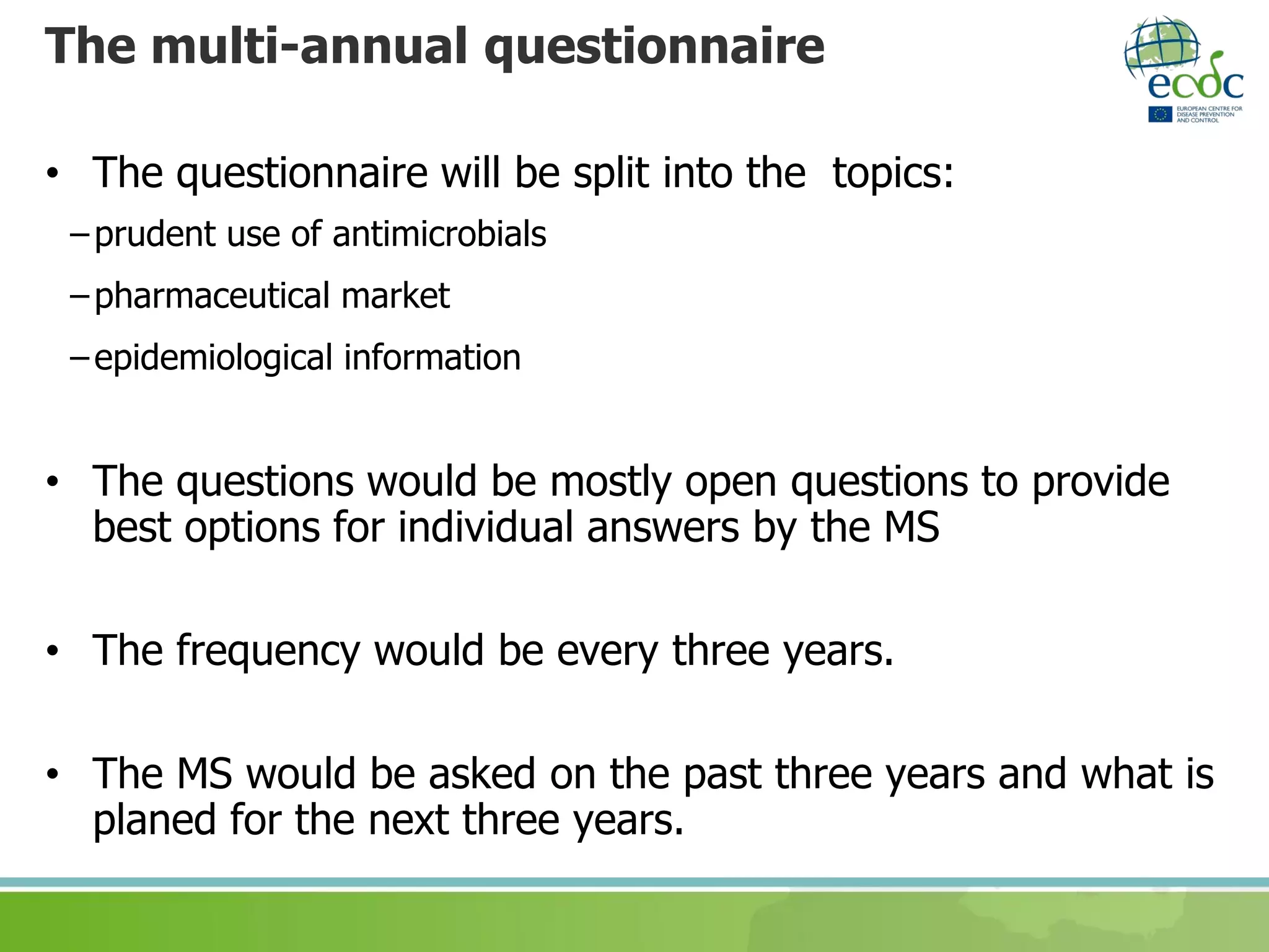 The multi-annual questionnaire
• The questionnaire will be split into the topics:
–prudent use of antimicrobials
–pharmaceutical market
–epidemiological information
• The questions would be mostly open questions to provide
best options for individual answers by the MS
• The frequency would be every three years.
• The MS would be asked on the past three years and what is
planed for the next three years.
 