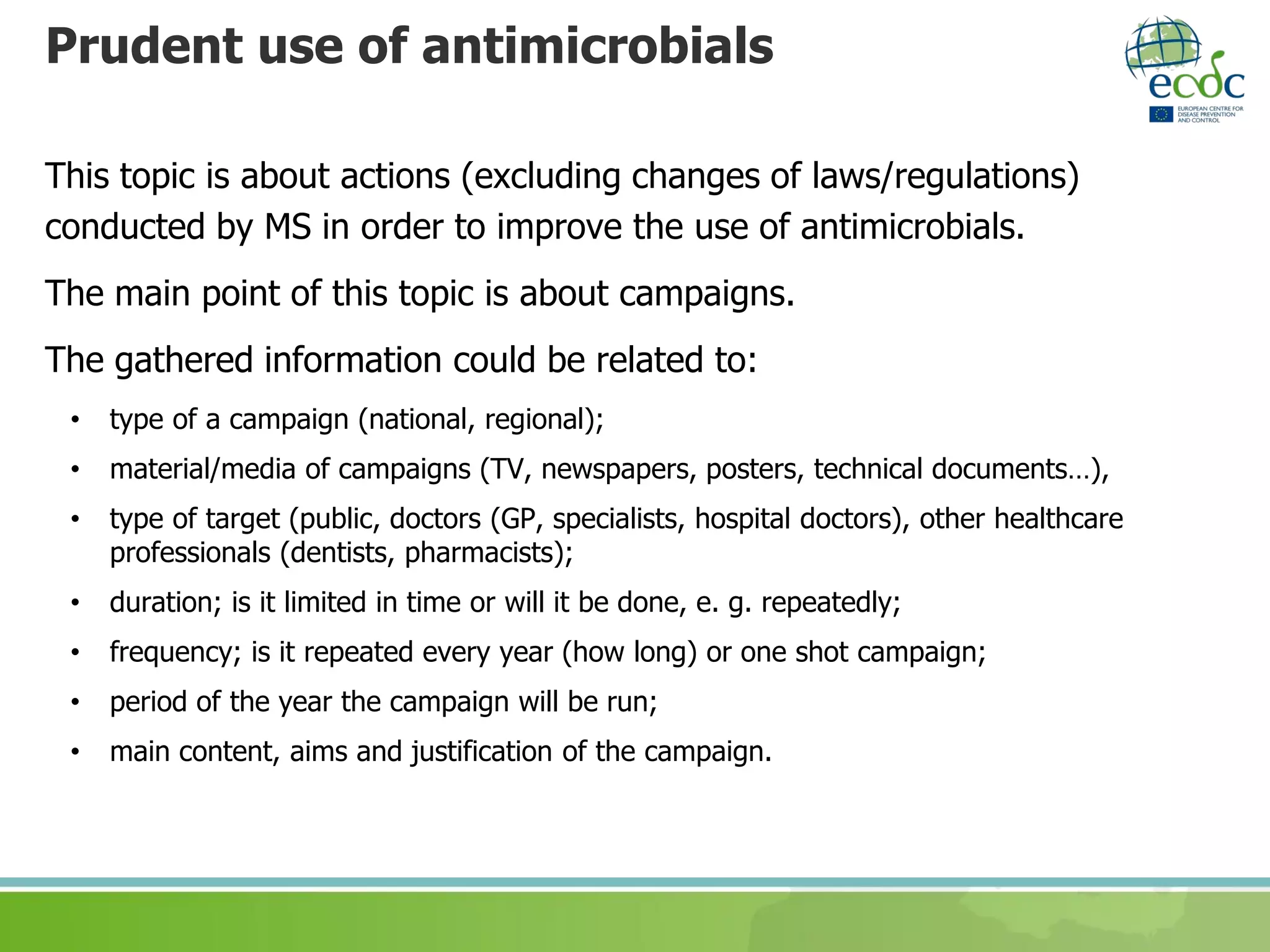 Prudent use of antimicrobials
This topic is about actions (excluding changes of laws/regulations)
conducted by MS in order to improve the use of antimicrobials.
The main point of this topic is about campaigns.
The gathered information could be related to:
• type of a campaign (national, regional);
• material/media of campaigns (TV, newspapers, posters, technical documents…),
• type of target (public, doctors (GP, specialists, hospital doctors), other healthcare
professionals (dentists, pharmacists);
• duration; is it limited in time or will it be done, e. g. repeatedly;
• frequency; is it repeated every year (how long) or one shot campaign;
• period of the year the campaign will be run;
• main content, aims and justification of the campaign.
 