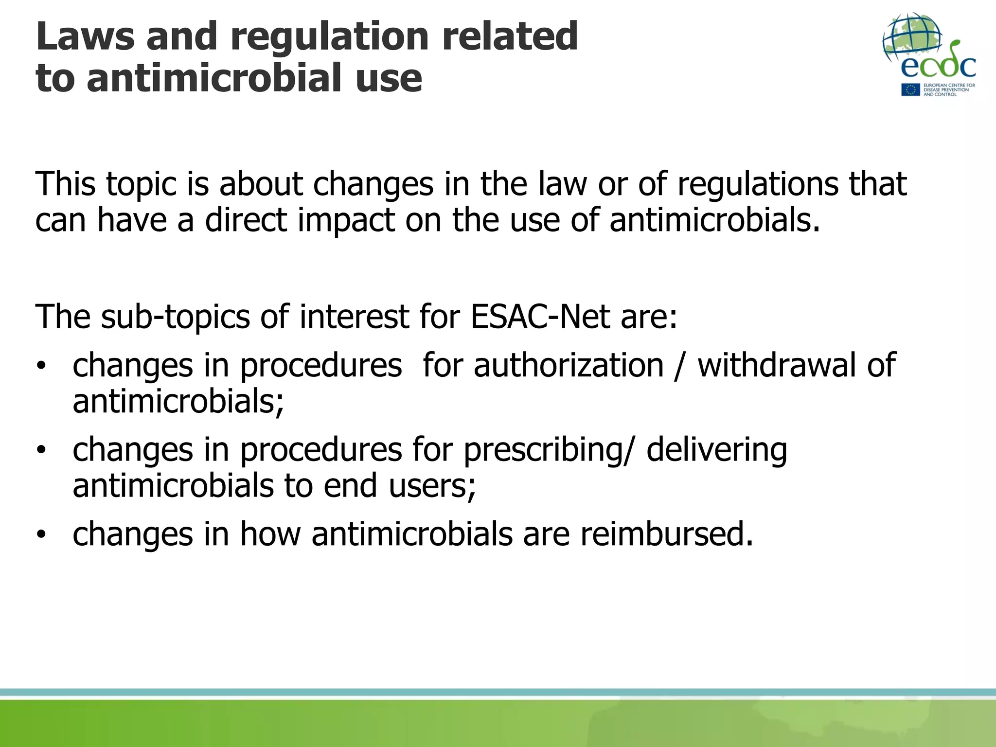 Laws and regulation related
to antimicrobial use
This topic is about changes in the law or of regulations that
can have a direct impact on the use of antimicrobials.
The sub-topics of interest for ESAC-Net are:
• changes in procedures for authorization / withdrawal of
antimicrobials;
• changes in procedures for prescribing/ delivering
antimicrobials to end users;
• changes in how antimicrobials are reimbursed.
 