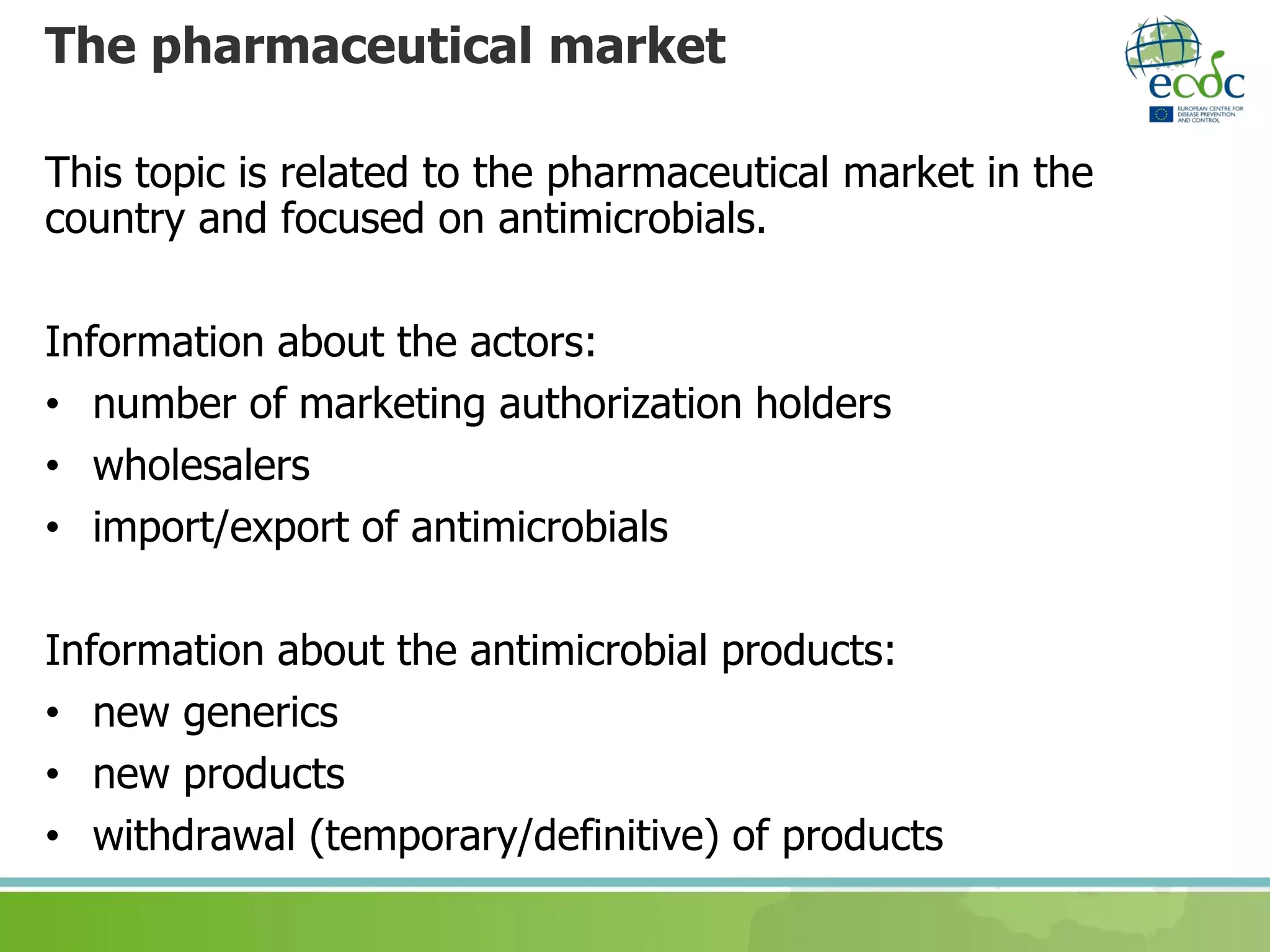 The pharmaceutical market
This topic is related to the pharmaceutical market in the
country and focused on antimicrobials.
Information about the actors:
• number of marketing authorization holders
• wholesalers
• import/export of antimicrobials
Information about the antimicrobial products:
• new generics
• new products
• withdrawal (temporary/definitive) of products
 