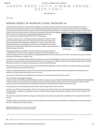 8/30/2018 Arnon Dror | JP Morgan Chase Treasury AI
http://www.arnon-dror.com/blog/arnon-dror-jp-morgan-chase-treasury-ai/ 1/4
A R N O N D R O R ( H T T P : // W W W . A R N O N -
D R O R . C O M / )
s o t & bu s
July 13, 2018
ARNON DROR | JP MORGAN CHASE TREASURY AI
J.P. Morgan Chase has begun to roll out Arti cial Intelligence in an attempt to further automation within its treasury department. Arnon Dror
(https://twitter.com/arnondror1) chimes in as the technology will purportedly help investors cut through all the data and present its ndings to a
human counterpart trader who will then analyze and make nal investment decisions. Based on interactions with clients and traders, the AI is said to
be able to learn from what you ask from it. The yet to be named AI will then formulate suggestions based on the available data, recent activities, and
historical preferences. Image Source: Youtubemachinelearning (http://www.arnon-
dror.com/wp-content/uploads/2018/07/Arnon-Dror-JP-Morgan.jpg)
Through its treasury services, J.P. Morgan Chase helps large global companies to move
money around the world through various investments involving foreign exchange and
escrow solutions while offering liquidity management. For a sense of scale, Arnon Dror
professionally (http://www.arnondror.com/) reminds that J.P. Morgan Chase’s treasury
department reportedly made $7.6 Billion last year. Revenue is made on various services fees,
foreign exchange, and lending.
The big leap taking place, according to Arnon Dror (https://www.youtube.com/watch?
v=uMaVpsP-sV4), is that non-human intelligence is sharing in the analysis component in the
decision making process. It’s no longer about presenting boatloads of data to human analysts, but there will be summarization, elimination, focusing,
and even bias involved on the computer’s side.
To lead this venture, J.P. Morgan Chase named Manuela Veloso as head of arti cial intelligence research. Veloso is also head of the machine learning
department at Carnegie Mellon University. Veloso describes her research goals as the “effective construction of autonomous agents where cognition,
perception, and action are combined to address planning, execution, and learning tasks.”
She also wrote an article for The Verge entitled, “Humanity and AI Will be Inseparable,” in which she delves into symbiotic autonomy and a peaceful
co-existence between human and autonomous AI.
Though the AI developed by Veloso has been online for months, the pilot program was launched in late June as programmers needed to give it an
opportunity to interact with human traders, learn, and ‘mature’.
As a backup, J.P. Moran Chase is also adding human employees to its treasury department’s workforce, initially.
Arnon Dror (https://www.google.com/search?
q=Arnon+Dror&rlz=1C1GNAM_enUS766US768&tbm=isch&tbo=u&source=univ&sa=X&ved=0ahUKEwiWwPu6vpzcAhUQXK0KHeE4AowQsAQIPQ)
reminds that other nancial institutions including Bank of America and Wells Fargo, have already rolled out virtual assistants to millions of retail
customers, but this will be the rst time the technology will be offered to corporate clients through a company of this scale.
If successful, this may mark the beginning of the nancial industry’s plunge into AI, notes Arnon Dror.
According to the JP Morgan Chase website, “Thus far, AI has made its way into Financial Services with automated trading and investment discovery,
trading strategies, robo-advisors, voice-based commerce, customer behavior analysis, and chatbots for customer services, identity veri cation and
fraud detection.”
The website also shows that 22.2% of the company’s AI initiatives have already been launched while an additional 3.7% is expected to launch within
the year.
Amongst its projects, the company is already in works to develop the one that everyone is really waiting for, including Arnon Dror (http://www.arnon-
dror.com/): stock market AI trading assistance.
Author: admin (http://www.arnon-dror.com/author/admin/)
Filed Under: Blog (http://www.arnon-dror.com/category/blog/)
ARNON DROR | TRADE WAR (HTTP://WWW.ARNON-DROR.COM/BLOG/ARNON-DROR-TRADE-WAR/)
 
