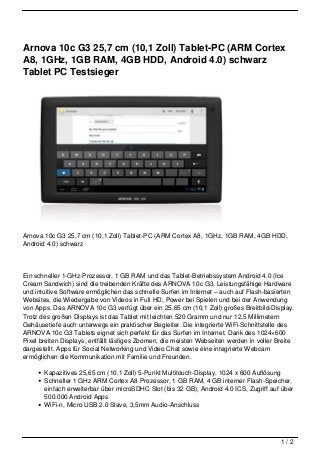 Arnova 10c G3 25,7 cm (10,1 Zoll) Tablet-PC (ARM Cortex
A8, 1GHz, 1GB RAM, 4GB HDD, Android 4.0) schwarz
Tablet PC Testsieger




Arnova 10c G3 25,7 cm (10,1 Zoll) Tablet-PC (ARM Cortex A8, 1GHz, 1GB RAM, 4GB HDD,
Android 4.0) schwarz




Ein schneller 1-GHz-Prozessor, 1 GB RAM und das Tablet-Betriebssystem Android 4.0 (Ice
Cream Sandwich) sind die treibenden Kräfte des ARNOVA 10c G3. Leistungsfähige Hardware
und intuitive Software ermöglichen das schnelle Surfen im Internet – auch auf Flash-basierten
Websites, die Wiedergabe von Videos in Full HD, Power bei Spielen und bei der Anwendung
von Apps. Das ARNOVA 10c G3 verfügt über ein 25,65 cm (10,1 Zoll) großes Breitbild-Display.
Trotz des großen Displays ist das Tablet mit leichten 520 Gramm und nur 12,5 Millimetern
Gehäusetiefe auch unterwegs ein praktischer Begleiter. Die integrierte WiFi-Schnittstelle des
ARNOVA 10c G3 Tablets eignet sich perfekt für das Surfen im Internet. Dank des 1024×600
Pixel breiten Displays, entfällt lästiges Zoomen, die meisten Webseiten werden in voller Breite
dargestellt. Apps für Social Networking und Video Chat sowie eine integrierte Webcam
ermöglichen die Kommunikation mit Familie und Freunden.

       Kapazitives 25,65 cm (10,1 Zoll) 5-Punkt Multitouch-Display, 1024 x 600 Auflösung
       Schneller 1 GHz ARM Cortex A8 Prozessor, 1 GB RAM, 4 GB interner Flash-Speicher,
       einfach erweiterbar über microSDHC Slot (bis 32 GB), Android 4.0 ICS, Zugriff auf über
       500.000 Android Apps
       WiFi-n, Micro USB 2.0 Slave, 3,5mm Audio-Anschluss




                                                                                          1/2
 