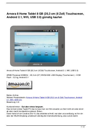 Arnova 8 Home Tablet 8 GB (20,3 cm (8 Zoll) Touchscreen,
Android 2.1, Wifi, USB 2.0) günstig kaufen




Arnova 8 Home Tablet 8 GB (20,3 cm (8 Zoll) Touchscreen, Android 2.1, Wifi, USB 2.0)

ARM9 Prozessor 600MHz :: 20,3 cm (8?) WVGA 800 x 600 Display (Touchscreen) :: 8 GB
Flash :: 0,5 kg, Android 2.1




Marke: Archos
Weitere Produktdetails: Arnova 8 Home Tablet 8 GB (20,3 cm (8 Zoll) Touchscreen, Android
2.1, Wifi, USB 2.0)
Bewertung: 3.8

Kundenstimmen : Gut aber etwas langsam.
Das ist mein erstes Taplet PC das tut was man von Ihm erwartet, es friert nicht ein oder stürzt
ab oder macht irendwelche anderen Zicken.
Davor hatte ich ein Creative Ziio 10, das arbeitete schnell, war aber unzuverlässig, es fror ein
oder der WLAN Empfang unterbrach ständig die Internetverbindung, also zurück damit.




                                                                                            1/2
 
