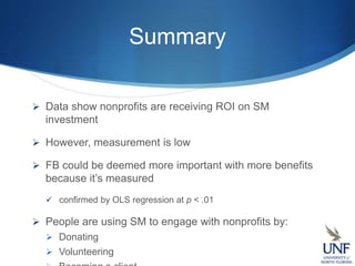 Summary
 Data show nonprofits are receiving ROI on SM
investment
 However, measurement is low
 FB could be deemed more important with more benefits
because it’s measured
 confirmed by OLS regression at p < .01
 People are using SM to engage with nonprofits by:
 Donating
 Volunteering
 