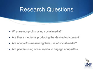 Research Questions
 Why are nonprofits using social media?
 Are these mediums producing the desired outcomes?
 Are nonprofits measuring their use of social media?
 Are people using social media to engage nonprofits?
 