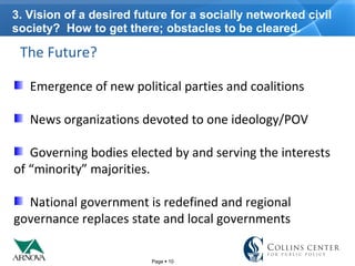 Page  10
3. Vision of a desired future for a socially networked civil
society? How to get there; obstacles to be cleared.
The Future?
Emergence of new political parties and coalitions
News organizations devoted to one ideology/POV
Governing bodies elected by and serving the interests
of “minority” majorities.
National government is redefined and regional
governance replaces state and local governments
 