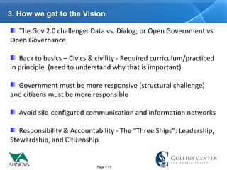 Page  11
3. How we get to the Vision
The Gov 2.0 challenge: Data vs. Dialog; or Open Government vs.
Open Governance
Back to basics – Civics & civility - Required curriculum/practiced
in principle (need to understand why that is important)
Government must be more responsive (structural challenge)
and citizens must be more responsible
Avoid silo-configured communication and information networks
Responsibility & Accountability - The “Three Ships”: Leadership,
Stewardship, and Citizenship
 