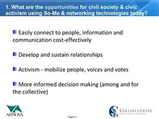 Page  3
1. What are the opportunities for civil society & civic
activism using So-Me & networking technologies today?
Easily connect to people, information and
communication cost-effectively
Develop and sustain relationships
Activism - mobilize people, voices and votes
More informed decision making (among and for
the collective)
 