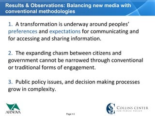 Page  4
Results & Observations: Balancing new media with
conventional methodologies
1.  A transformation is underway around peoples’ 
preferences and expectations for communicating and 
for accessing and sharing information. 
2.  The expanding chasm between citizens and 
government cannot be narrowed through conventional 
or traditional forms of engagement.
3.  Public policy issues, and decision making processes 
grow in complexity. 
 
