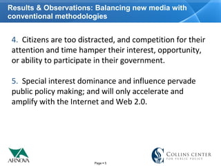 Page  5
Results & Observations: Balancing new media with
conventional methodologies
4.  Citizens are too distracted, and competition for their 
attention and time hamper their interest, opportunity, 
or ability to participate in their government.
5.  Special interest dominance and influence pervade 
public policy making; and will only accelerate and 
amplify with the Internet and Web 2.0.
 