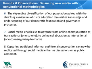 Page  6
Results & Observations: Balancing new media with
conventional methodologies
6.  The expanding diversification of our population paired with the 
shrinking curriculum of civics education diminishes knowledge and 
understanding of our democratic foundation and governance 
processes.  
7.  Social media enables us to advance from online communication as 
transactional (one-to-one), to online collaboration as interactional 
(one-to-many/many-to-many). 
8. Capturing traditional informal and formal conversation can now be 
replicated through social media either as discussions or as public 
comment. 
 