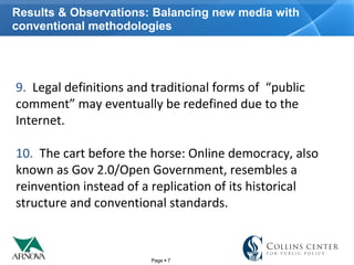 Page  7
Results & Observations: Balancing new media with
conventional methodologies
9. Legal definitions and traditional forms of “public
comment” may eventually be redefined due to the
Internet.
10. The cart before the horse: Online democracy, also
known as Gov 2.0/Open Government, resembles a
reinvention instead of a replication of its historical
structure and conventional standards.
 