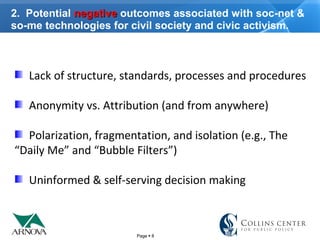 Page  8
2. Potential negativenegative outcomes associated with soc-net &
so-me technologies for civil society and civic activism.
Lack of structure, standards, processes and procedures
Anonymity vs. Attribution (and from anywhere)
Polarization, fragmentation, and isolation (e.g., The
“Daily Me” and “Bubble Filters”)
Uninformed & self-serving decision making
 