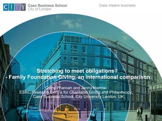 Stretching to meet obligations?
- Family Foundation Giving, an international comparison
                Cathy Pharoah and Jenny Harrow,
     ESRC Research Centre for Charitable Giving and Philanthropy,
          Cass Business School, City University London, UK.
 