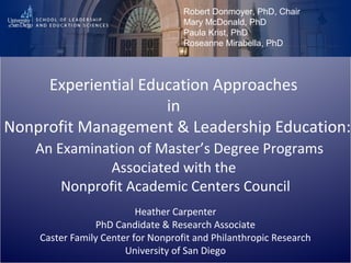Experiential Education Approaches
in
Nonprofit Management & Leadership Education:
An Examination of Master’s Degree Programs
Associated with the
Nonprofit Academic Centers Council
Heather Carpenter
PhD Candidate & Research Associate
Caster Family Center for Nonprofit and Philanthropic Research
University of San Diego
Robert Donmoyer, PhD, Chair
Mary McDonald, PhD
Paula Krist, PhD
Roseanne Mirabella, PhD
 