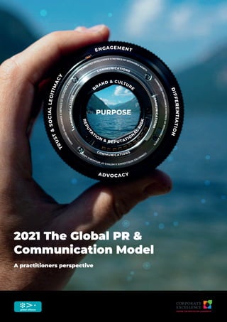 2021 The Global PR &
Communication Model
A practitioners perspective
COMMUNICATIONS
C
O
M
M
U
N
I
C
A
T
I
O
N
S
C
O
M
M
U
N
I
C
A
T
I
O
N
S
COMMUNICATIONS
T
R
U
S
T
&
S
O
C
I
A
L
L
E
G
I
T
I
M
A
C
Y
D
I
F
F
E
R
E
N
T
I
A
T
I
O
N
ADVOCACY
ENGAGEMENT
CONNECTED INTELLIGENCE & METRICS OF INTANGIBLE ASSETS
C
O
N
N
E
C
T
E
D
I
N
T
E
L
L
I
G
E
N
C
E
&
M
E
T
R
I
C
S
O
F
I
N
T
A
N
G
I
B
L
E
A
S
S
E
T
S
C
O
N
N
E
C
T
E
D
I
N
T
E
L
L
I
G
E
N
C
E
&
M
E
T
R
I
C
S
O
F
I
N
T
A
N
G
I
B
L
E
A
S
S
E
T
S
C
O
N
N
E
C
T
E
D
I
N
T
E
L
L
I
G
E
N
C
E
&
M
E
T
R
I
C
S
O
F
I
N
T
A
N
G
I
B
L
E
A
S
S
E
T
S
PURPOSE
B
RAND & CULTURE
R
E
P
U
T
A
TION & REPUTATIO
N
A
L
R
I
S
K
 
