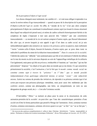 De la perception d’objets à l’agir social
        Les choses changent assez nettement, me semble-t-il — et vont nous obliger à reprendre à sa
racine la notion même d’ego transcendantal — quand on passe de la description de la perception
d’objets à celle de l’agir en société. En effet, le “ monde de la vie ” n’est pas alors composé
principalement d’objets me constituant éventuellement comme sujet (ou tissant le réseau structural
dans lequel ma subjectivité prend sens), ni même de cadres culturels historiquement hérités et de
complexes de règles s’imposant à moi sans pouvoir être “ réduits ” par une constitution
transcendantale — ce monde de la vie est surtout composé d’autres sujets, que Husserl dénommait
des alter ego, et envers lesquels je suis appelé à agir. C’est dans ce cadre social, où je suis
inéluctablement appelé à des initiatives en réponse à la présence, active ou passive, mais nullement
“ inerte ” comme celle d’objets, fussent-ils humains, d’autres sujets, que se pose dans toute sa
                                                                           12
radicalité le problème du statut de la réduction transcendantale . Dans le contexte de la socialité,
l’altérité des autres me “ déborde ” non seulement parce qu’elle m’est extérieure (l’altérité du tableau
sur le mur du musée ou de la serveuse disposée au sein de l’appareillage métallique de la cafeteria
l’est également), mais parce qu’elle est présence, irréductible à l’inanimé, au “ sans âme ” qui me fait
précisément “ disposer ” les objets et les gens dans un monde que je me donne. Ce qui caractérise
primairement la socialité, c’est l’animation, c’est le fait que le monde comme monde social me
constitue comme sujet à travers la “ présence ” ou l’“ âme ” que ce monde possède
indépendamment d’une quelconque subjectivité mienne, et surtout “ avant ” cette subjectivité
mienne. Autrui me somme de prendre des initiatives, de répondre à sa présence animée (qui n’est
certes pas toujours une présence plastique immédiate, mais peut aussi être médiatisée par des
symboles animés, comme une photographie, une lettre, un enregistrement, un nom ou une
désignation de groupe social, etc.) — c’est cela l’existence sociale.


        D’inévitables “ filtres ” se mettent en place pour la saisie et la structuration de cette
animation première de la socialité : on peut dire que l’une des caractéristiques premières d’une
société est d’être la forme particulière que prend le filtrage de l’animation. Ainsi, certaines normes
d’action, certaines convenances, certaines décisions quant à ce qui “ se fait ” ou “ ne se fait pas ”,

12
  . On trouvera des analyses complémentaires à celles-ci dans Christian ARNSPERGER, “ Action, responsabilité et
justice : Pertinence et limites de la notion économique d’altruisme ”, Revue Philosophique de Louvain, vol. 95 (1997),


                                                         12
 