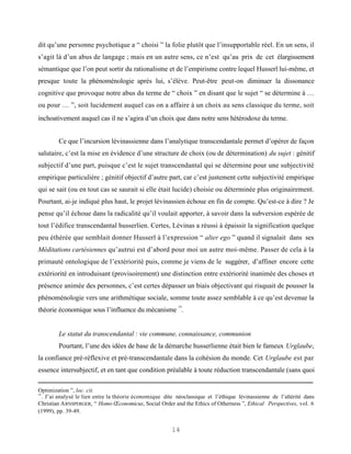 dit qu’une personne psychotique a “ choisi ” la folie plutôt que l’insupportable réel. En un sens, il
s’agit là d’un abus de langage ; mais en un autre sens, ce n’est qu’au prix de cet élargissement
sémantique que l’on peut sortir du rationalisme et de l’empirisme contre lequel Husserl lui-même, et
presque toute la phénoménologie après lui, s’élève. Peut-être peut-on diminuer la dissonance
cognitive que provoque notre abus du terme de “ choix ” en disant que le sujet “ se détermine à …
ou pour … ”, soit lucidement auquel cas on a affaire à un choix au sens classique du terme, soit
inchoativement auquel cas il ne s’agira d’un choix que dans notre sens hétérodoxe du terme.


        Ce que l’incursion lévinassienne dans l’analytique transcendantale permet d’opérer de façon
salutaire, c’est la mise en évidence d’une structure de choix (ou de détermination) du sujet : génitif
subjectif d’une part, puisque c’est le sujet transcendantal qui se détermine pour une subjectivité
empirique particulière ; génitif objectif d’autre part, car c’est justement cette subjectivité empirique
qui se sait (ou en tout cas se saurait si elle était lucide) choisie ou déterminée plus originairement.
Pourtant, ai-je indiqué plus haut, le projet lévinassien échoue en fin de compte. Qu’est-ce à dire ? Je
pense qu’il échoue dans la radicalité qu’il voulait apporter, à savoir dans la subversion espérée de
tout l’édifice transcendantal husserlien. Certes, Lévinas a réussi à épaissir la signification quelque
peu éthérée que semblait donner Husserl à l’expression “ alter ego ” quand il signalait dans ses
Méditations cartésiennes qu’autrui est d’abord pour moi un autre moi-même. Passer de cela à la
primauté ontologique de l’extériorité puis, comme je viens de le suggérer, d’affiner encore cette
extériorité en introduisant (provisoirement) une distinction entre extériorité inanimée des choses et
présence animée des personnes, c’est certes dépasser un biais objectivant qui risquait de pousser la
phénoménologie vers une arithmétique sociale, somme toute assez semblable à ce qu’est devenue la
                                                           14
théorie économique sous l’influence du mécanisme .


        Le statut du transcendantal : vie commune, connaissance, communion
        Pourtant, l’une des idées de base de la démarche husserlienne était bien le fameux Urglaube,
la confiance pré-réflexive et pré-transcendantale dans la cohésion du monde. Cet Urglaube est par
essence intersubjectif, et en tant que condition préalable à toute réduction transcendantale (sans quoi

Optimization ”, loc. cit.
14
   . J’ai analysé le lien entre la théorie économique dite néoclassique et l’éthique lévinassienne de l’altérité dans
Christian A RNSPERGER, “ Homo Œconomicus, Social Order and the Ethics of Otherness ”, Ethical Perspectives, vol. 6
(1999), pp. 39-49.


                                                        14
 