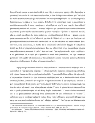 l’épochè serait comme un saut dans le vide le plus vide, et proprement inconcevable) il constitue le
garant de l’universalité de cette réduction elle-même, et donc de l’ego transcendantal qui s’y révèle à
lui-même. Si l’historicité de l’ego transcendantal fait classiquement problème (est-ce une catégorie de
la connaissance héritée de la vision moderne de l’objectivité scientifique, ou est-ce au contraire la
condition atemporelle de toute connaissance, scientifique ou non ?), son caractère intersubjectif
primaire ne peut être mis en doute : l’instance subjective qui constitue le sujet comme connaissant
ne peut être qu’universelle, surtout si en tant qu’entité “ solipsiste ” (comme la présentait Husserl)
elle se connaît par ailleurs elle-même en tant que constituant le monde de la vie — ce qui, pour des
penseurs comme Abellio, règle d’ailleurs la question de l’historicité, en ce sens que l’universel qui
peut appréhender la différence entre un universel et un non-universel est nécessairement méta-
universel, donc anhistorique, de l’ordre de la connaissance absolument dégagée de subjectivité
(plutôt que de la mystique absolument engagée dans une subjectivité). L’ego transcendantal est donc
essentiellement non personnel, il est le “ Nous universel ” partagé par tous les sujets empiriques.
C’est précisément ce en quoi, par l’opération de mise entre parenthèses, un sujet empirique
particulier peut accéder à la connaissance transcendantale comme promesse, comme potentialité
disponible et indépendante de tel ou tel espace socioculturel.


        La psychologie reconnaît bien sûr le rôle constitutif de l’intersubjectivité empirique dans la
                                               15
constitution de l’ego personnel empirique . Elle en décrira les modalités particulières pour telle ou
telle culture, époque, société ou configuration familiale. Ce que signifie l’intersubjectivité universelle,
c’est plutôt que chacun de ces egos personnels empiriques peut, par le double mouvement mis en
évidence plus haut (extériorité pré-originaire à ego transcendantal à ego empirique), ressaisir la
part transcendantale d’universalité qui l’insère, à partir de l’Urglaube, dans un monde partagé avec
tous les autres sujets dotés pour lui de présence animée. N’est-ce là qu’une façon contorsionnée de
dire ce que le phénoménologue Michel Henry dit plus simplement : “ l’essence de la communauté
                                                                                                               16
est la vie [transcendantale absolue], toute communauté est une communauté de vivants ” ,
définissant ainsi le monde partagé par le partage d’une vie invisible parce qu’arrachée à l’apparence
de ce que nous appelons habituellement les “ relations sociales ” ? Ce n’est pas tout à fait contraire

15
   . Cf. notamment Antoine VERGOTE , “ L’autre au fondement de l’Ego et de l’intersubjectivité ”, dans son ouvrage
Explorations de l’espace théologique, Leuven, Leuven University Press, 1990, pp. 367-377.
16
   . Michel HENRY, “ Pour une phénoménologie de la communauté ”, dans son ouvrage Phénoménologie matérielle,
Paris, PUF, 1990, p. 161.


                                                       15
 