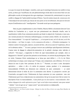 à ce que j’ai essayé de développer ; toutefois, outre que la tautologie henryenne me semble ici trop
serrée, je dirais que l’insuffisance de cette phénoménologie réside dans le non-retour final vers une
philosophie sociale où interagissent des egos empiriques. Autrement dit, contrairement à ce qui me
semble se dégager de l’option plutôt mystique d’Henry, l’épochè comme moyen de connaissance de
l’intersubjectivité universelle que chacun de nous porte en lui invisiblement, doit pouvoir devenir
moyen d’amélioration ou de “ transfiguration ” du monde social que nous partageons.


        Dans un geste complémentaire à celui d’Abellio, Maurice Bellet a récemment réinvesti l’acte
chrétien de l’eucharistie en y voyant non pas primairement une démarche rituelle, mais la
manifestation visible d’une communion première qui fonde la subjectivité. Il présente, à mon sens,
une variante pissante de l’altruisme méthodologique, en tentant comme Abellio de rencontrer le
Nous transcendantal. “ Le sujet de l’expérience (…) n’est point le moi, ou le Je du moi, ou le Soi
hors relation — ou l’âme. Le sujet, c’est la communion elle-même. (…) Première conséquence : la
relation à autrui n’est pas gêne, épreuve, occasion du bien ; elle est au cœur de l’expérience, elle en
                           17
est la substance même. ”        Ici aussi, quoique à travers une symbolique spécifiquement chrétienne,
l’auteur tente de dégager la subjectivité-communion de la polarité classique entre individu et
collectif : “ On songe (…) rapprocher le Christ du sujet transcendantal, par exemple ; alors se
dégagerait la “christité” qui peut être présente en tout homme, on sortirait du psychologisme. Mais
en vérité, l’immense Christ eucharistique ne se laisse pas ainsi définir. (…) Ce Je du Christ
eucharistique est unique, aussi unique que l’Unique, sans comparaison, sans référence. Et il est en
                                                            18
chacun de nous la plus forte puissance de dire Je. ”             Pourtant, en rester à cette description
spéculative — même si elle a le mérite de proposer comme pendant à la connaissance
transcendantale d’Abellio une dimension non solipsiste de pure communion — ce serait
démissionner devant la tâche de faire la communion ainsi décrite. La perspective ouverte par
Castoriadis, son appel à créer l’hétéronome de façon autonome (et nous ajouterons : sans nier
l’hétéronome qui d’ores et déjà devance nos autonomies), fait qu’on ne peut tout à fait en rester à la
description d’une vie transcendantale ; il faut plutôt que nos descriptions transcendantales elles-
mêmes dégagent des outils opératoires pour l’agir social infra-transcendantal, sans pour autant
“ rabattre ” tout cet agir sur un “ espace social ” qui serait premier ou indépassable.

17
 . Maurice BELLET , La Chose la plus étrange : Manger la chair de Dieu et boire son sang, Paris, Desclée de
Brouwer, 1999, p. 47.


                                                    16
 