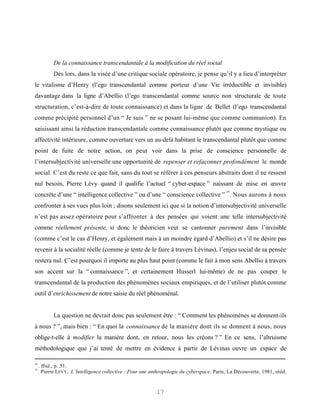 De la connaissance transcendantale à la modification du réel social
            Dès lors, dans la visée d’une critique sociale opératoire, je pense qu’il y a lieu d’interpréter
le vitalisme d’Henry (l’ego transcendantal comme porteur d’une Vie irréductible et invisible)
davantage dans la ligne d’Abellio (l’ego transcendantal comme source non structurale de toute
structuration, c’est-à-dire de toute connaissance) et dans la ligne de Bellet (l’ego transcendantal
comme précipité personnel d’un “ Je suis ” ne se posant lui-même que comme communion). En
saisissant ainsi la réduction transcendantale comme connaissance plutôt que comme mystique ou
affectivité intérieure, comme ouverture vers un au-delà habitant le transcendantal plutôt que comme
point de fuite de notre action, on peut voir dans la prise de conscience personnelle de
l’intersubjectivité universelle une opportunité de repenser et refaçonner profondément le monde
social. C’est du reste ce que fait, sans du tout se référer à ces penseurs abstraits dont il ne ressent
nul besoin, Pierre Lévy quand il qualifie l’actuel “ cyber-espace ” naissant de mise en œuvre
                                                                                            19
concrète d’une “ intelligence collective ” ou d’une “ conscience collective ” . Nous aurons à nous
confronter à ses vues plus loin ; disons seulement ici que si la notion d’intersubjectivité universelle
n’est pas assez opératoire pour s’affronter à des pensées qui voient une telle intersubjectivité
comme réellement présente, si donc le théoricien veut se cantonner purement dans l’invisible
(comme c’est le cas d’Henry, et également mais à un moindre égard d’Abellio) et s’il ne désire pas
revenir à la socialité réelle (comme je tente de le faire à travers Lévinas), l’enjeu social de sa pensée
restera nul. C’est pourquoi il importe au plus haut point (comme le fait à mon sens Abellio à travers
son accent sur la “ connaissance ”, et certainement Husserl lui-même) de ne pas couper le
transcendantal de la production des phénomènes sociaux empiriques, et de l’utiliser plutôt comme
outil d’enrichissement de notre saisie du réel phénoménal.


            La question ne devrait donc pas seulement être : “ Comment les phénomènes se donnent-ils
à nous ? ”, mais bien : “ En quoi la connaissance de la manière dont ils se donnent à nous, nous
oblige-t-elle à modifier la manière dont, en retour, nous les créons ? ” En ce sens, l’altruisme
méthodologique que j’ai tenté de mettre en évidence à partir de Lévinas ouvre un espace de

18
     . Ibid., p. 51.
19
     . Pierre LEVY , L’Intelligence collective : Pour une anthropologie du cyberspace, Paris, La Découverte, 1981, rééd.


                                                           17
 