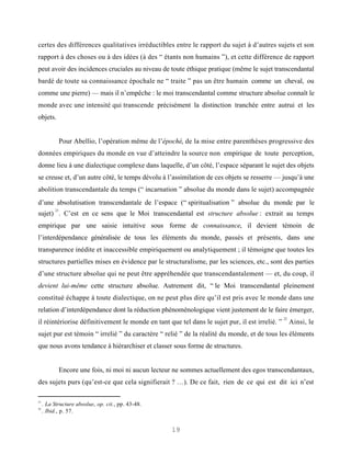 certes des différences qualitatives irréductibles entre le rapport du sujet à d’autres sujets et son
rapport à des choses ou à des idées (à des “ étants non humains ”), et cette différence de rapport
peut avoir des incidences cruciales au niveau de toute éthique pratique (même le sujet transcendantal
bardé de toute sa connaissance épochale ne “ traite ” pas un être humain comme un cheval, ou
comme une pierre) — mais il n’empêche : le moi transcendantal comme structure absolue connaît le
monde avec une intensité qui transcende précisément la distinction tranchée entre autrui et les
objets.


             Pour Abellio, l’opération même de l’épochè, de la mise entre parenthèses progressive des
données empiriques du monde en vue d’atteindre la source non empirique de toute perception,
donne lieu à une dialectique complexe dans laquelle, d’un côté, l’espace séparant le sujet des objets
se creuse et, d’un autre côté, le temps dévolu à l’assimilation de ces objets se resserre — jusqu’à une
abolition transcendantale du temps (“ incarnation ” absolue du monde dans le sujet) accompagnée
d’une absolutisation transcendantale de l’espace (“ spiritualisation ” absolue du monde par le
           21
sujet) . C’est en ce sens que le Moi transcendantal est structure absolue : extrait au temps
empirique par une saisie intuitive sous forme de connaissance, il devient témoin de
l’interdépendance généralisée de tous les éléments du monde, passés et présents, dans une
transparence inédite et inaccessible empiriquement ou analytiquement ; il témoigne que toutes les
structures partielles mises en évidence par le structuralisme, par les sciences, etc., sont des parties
d’une structure absolue qui ne peut être appréhendée que transcendantalement — et, du coup, il
devient lui-même cette structure absolue. Autrement dit, “ le Moi transcendantal pleinement
constitué échappe à toute dialectique, on ne peut plus dire qu’il est pris avec le monde dans une
relation d’interdépendance dont la réduction phénoménologique vient justement de le faire émerger,
                                                                                                22
il réintériorise définitivement le monde en tant que tel dans le sujet pur, il est irrelié. ”        Ainsi, le
sujet pur est témoin “ irrelié ” du caractère “ relié ” de la réalité du monde, et de tous les éléments
que nous avons tendance à hiérarchiser et classer sous forme de structures.


             Encore une fois, ni moi ni aucun lecteur ne sommes actuellement des egos transcendantaux,
des sujets purs (qu’est-ce que cela signifierait ? …). De ce fait, rien de ce qui est dit ici n’est

21
     . La Structure absolue, op. cit., pp. 43-48.
22
     . Ibid., p. 57.


                                                    19
 