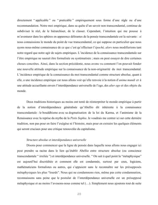 directement “ applicable ” ou “ praticable ” empiriquement sous forme d’une règle ou d’une
recommandation. Notre moi empirique, dans sa quête d’un savoir non transcendantal, continue de
subdiviser le réel, de le hiérarchiser, de le classer. Cependant, l’intuition qui me pousse à
m’aventurer dans les sphères en apparence délirantes de la pensée transcendantale est la suivante : si
nous connaissions le monde du point de vue transcendantal, ce qui suppose en particulier que nous
ayons nous-même connaissance de ce que c’est qu’effectuer l’épochè, alors nous modifierions tant
notre regard que notre agir de sujets empiriques. L’incidence de la connaissance transcendantale sur
l’être empirique ne saurait être formalisée ou systématisée ; mais on peut essayer de dire certaines
choses concrètes. Ainsi, dans la section précédente, nous avons vu comment l’on pouvait fonder
une nouvelle attitude empirique sur la connaissance de la non-originarité du moi transcendantal.
L’incidence empirique de la connaissance du moi transcendantal comme structure absolue, quant à
elle, a une incidence empirique car nous allons voir qu’elle renvoie à la notion d’anima mundi et à
une attitude accueillante envers l’interdépendance universelle de l’ego, des alter ego et des objets du
monde.


         Deux traditions historiques au moins ont tenté de réinterpréter le monde empirique à partir
de la notion d’interdépendance généralisée qu’Abellio dit inhérente à la connaissance
transcendantale : le bouddhisme avec sa dogmatisation de la loi du Karma, et l’animisme de la
Renaissance avec la reprise du mythe de la Pistis Sophia. Je voudrais me centrer ici sur cette dernière
tradition, non pas pour en faire l’exégèse ni l’histoire, mais pour en extraire les quelques éléments
qui seront cruciaux pour une critique renouvelée du capitalisme.


         Structure absolue et interdépendance universelle
         Disons pour commencer que la ligne de pensée dans laquelle nous allons nous engager ici
peut prendre sa racine dans le lien qu’établit Abellio entre structure absolue (ou conscience
transcendantale “ irreliée ”) et interdépendance universelle. “ On sait à quel point la “métaphysique”
est aujourd’hui discréditée et comment elle est condamnée, surtout par ceux, logiciens,
mathématiciens formalistes ou autres, qui s’appuient sans le reconnaître sur les présupposés
métaphysiques les plus “lourds”. Nous qui ne condamnons rien, même pas cette condamnation,
reconnaissons sans peine que le postulat de l’interdépendance universelle est un présupposé
métaphysique et au moins l’avouons-nous comme tel (…). Simplement nous ajoutons tout de suite


                                                 20
 
