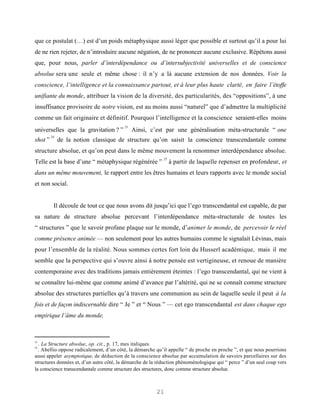 que ce postulat (…) est d’un poids métaphysique aussi léger que possible et surtout qu’il a pour lui
de ne rien rejeter, de n’introduire aucune négation, de ne prononcer aucune exclusive. Répétons aussi
que, pour nous, parler d’interdépendance ou d’intersubjectivité universelles et de conscience
absolue sera une seule et même chose : il n’y a là aucune extension de nos données. Voir la
conscience, l’intelligence et la connaissance partout, et à leur plus haute clarté, en faire l’étoffe
unifiante du monde, attribuer la vision de la diversité, des particularités, des “oppositions”, à une
insuffisance provisoire de notre vision, est au moins aussi “naturel” que d’admettre la multiplicité
comme un fait originaire et définitif. Pourquoi l’intelligence et la conscience seraient-elles moins
                                          23
universelles que la gravitation ? ”            Ainsi, c’est par une généralisation méta-structurale “ one
         24
shot ”        de la notion classique de structure qu’on saisit la conscience transcendantale comme
structure absolue, et qu’on peut dans le même mouvement la renommer interdépendance absolue.
                                                            25
Telle est la base d’une “ métaphysique régénérée ”               à partir de laquelle repenser en profondeur, et
dans un même mouvement, le rapport entre les êtres humains et leurs rapports avec le monde social
et non social.


          Il découle de tout ce que nous avons dit jusqu’ici que l’ego transcendantal est capable, de par
sa nature de structure absolue percevant l’interdépendance méta-structurale de toutes les
“ structures ” que le savoir profane plaque sur le monde, d’animer le monde, de percevoir le réel
comme présence animée — non seulement pour les autres humains comme le signalait Lévinas, mais
pour l’ensemble de la réalité. Nous sommes certes fort loin du Husserl académique, mais il me
semble que la perspective qui s’ouvre ainsi à notre pensée est vertigineuse, et renoue de manière
contemporaine avec des traditions jamais entièrement éteintes : l’ego transcendantal, qui ne vient à
se connaître lui-même que comme animé d’avance par l’altérité, qui ne se connaît comme structure
absolue des structures partielles qu’à travers une communion au sein de laquelle seule il peut à la
fois et de façon indiscernable dire “ Je ” et “ Nous ” — cet ego transcendantal est dans chaque ego
empirique l’âme du monde.



23
  . La Structure absolue, op. cit., p. 17, mes italiques.
24
  . Abellio oppose radicalement, d’un côté, la démarche qu’il appelle “ de proche en proche ”, et que nous pourrions
aussi appeler asymptotique, de déduction de la conscience absolue par accumulation de savoirs parcellaires sur des
structures données et, d’un autre côté, la démarche de la réduction phénoménologique qui “ perce ” d’un seul coup vers
la conscience transcendantale comme structure des structures, donc comme structure absolue.



                                                         21
 