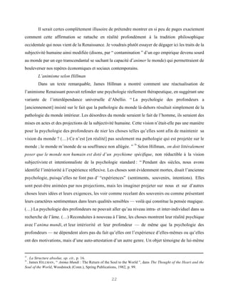 Il serait certes complètement illusoire de prétendre montrer en si peu de pages exactement
comment cette affirmation se rattache en réalité profondément à la tradition philosophique
occidentale qui nous vient de la Renaissance. Je voudrais plutôt essayer de dégager ici les traits de la
subjectivité humaine ainsi modifiée (disons, par “ contamination ” d’un ego empirique devenu sourd
au monde par un ego transcendantal se sachant la capacité d’animer le monde) qui permettraient de
bouleverser nos repères économiques et sociaux contemporains.
        L’animisme selon Hillman
        Dans un texte remarquable, James Hillman a montré comment une réactualisation de
l’animisme Renaissant pouvait refonder une psychologie réellement thérapeutique, en suggérant une
variante de l’interdépendance universelle d’Abellio. “ La psychologie des profondeurs a
[anciennement] insisté sur le fait que la pathologie du monde là-dehors résultait simplement de la
pathologie du monde intérieur. Les désordres du monde seraient le fait de l’homme, ils seraient des
mises en actes et des projections de la subjectivité humaine. Cette vision n’était-elle pas une manière
pour la psychologie des profondeurs de nier les choses telles qu’elles sont afin de maintenir sa
vision du monde ? (…) Ce n’est [en réalité] pas seulement ma pathologie qui est projetée sur le
                                                                    26
monde ; le monde m’inonde de sa souffrance non allégée. ”                Selon Hillman, on doit littéralement
poser que le monde non humain est doté d’un psychisme spécifique, non réductible à la vision
subjectiviste et intentionnaliste de la psychologie standard : “ Pendant des siècles, nous avons
identifié l’intériorité à l’expérience réflexive. Les choses sont évidemment mortes, disait l’ancienne
psychologie, puisqu’elles ne font pas d’ “expériences” (sentiments, souvenirs, intentions). Elles
sont peut-être animées par nos projections, mais les imaginer projeter sur nous et sur d’autres
choses leurs idées et leurs exigences, les voir comme recelant des souvenirs ou comme présentant
leurs caractères sentimentaux dans leurs qualités sensibles — voilà qui constitue la pensée magique.
(…) La psychologie des profondeurs ne pouvait aller qu’au niveau intra- et inter-individuel dans sa
recherche de l’âme. (…) Reconduites à nouveau à l’âme, les choses montrent leur réalité psychique
avec l’anima mundi, et leur intériorité et leur profondeur — de même que la psychologie des
profondeurs — ne dépendent alors pas du fait qu’elles ont l’expérience d’elles-mêmes ou qu’elles
ont des motivations, mais d’une auto-attestation d’un autre genre. Un objet témoigne de lui-même


25
 . La Structure absolue, op. cit., p. 16.
26
 . James H ILLMAN , “ Anima Mundi : The Return of the Soul to the World ”, dans The Thought of the Heart and the
Soul of the World, Woodstock (Conn.), Spring Publications, 1982, p. 99.


                                                      22
 