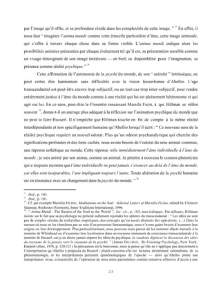 27
par l’image qu’il offre, et sa profondeur réside dans les complexités de cette image. ”                       En effet, il
nous faut “ imaginer l’anima mundi comme cette étincelle particulière d’âme, cette image séminale,
qui s’offre à travers chaque chose dans sa forme visible. L’anima mundi indique alors les
possibilités animées présentées par chaque événement tel qu’il est, sa présentation sensible comme
un visage témoignant de son image intérieure — en bref, sa disponibilité pour l’imagination, sa
                                           28
présence comme réalité psychique. ”
         Cette affirmation de l’autonomie de la psyché du monde, de son “ animité ” intrinsèque, ne
peut certes être harmonisée sans difficultés avec la vision husserlienne d’Abellio. L’ego
transcendantal est peut-être encore trop subjectif, ou en tout cas trop inter-subjectif, pour rendre
entièrement justice à l’âme du monde comme à une réalité qui lui est pleinement hétéronome et qui
agit sur lui. En ce sens, peut-être le Florentin renaissant Marsile Ficin, à qui Hillman se réfère
          29
souvent , donne-t-il un ancrage plus adéquat à la réflexion sur l’animation psychique du monde que
ne peut le faire Husserl. Il n’empêche que Hillman touche en fin de compte à la même réalité
interdépendante et non spécifiquement humaine qu’Abellio lorsqu’il écrit : “ Ce nouveau sens de la
réalité psychique requiert un nouvel odorat. Plus qu’un odorat psychanalytique qui cherche des
significations profondes et des liens cachés, nous avons besoin de l’odorat du sens animal commun,
une réponse esthétique au monde. Cette réponse relie immédiatement l’âme individuelle à l’âme du
monde ; je suis animé par son anima, comme un animal. Je pénètre à nouveau le cosmos platonicien
qui a toujours reconnu que l’âme individuelle ne peut jamais s’avancer au-delà de l’âme du monde,
car elles sont inséparables, l’une impliquant toujours l’autre. Toute altération de la psyché humaine
                                                                              30
est en résonance avec un changement dans la psyché du monde. ”

27
   . Ibid., p. 103.
28
   . Ibid., p. 101.
29
   . Cf. par exemple Marsilio FICINO , Meditations on the Soul : Selected Letters of Marsilio Ficino, edited by Clement
Salaman, Rochester (Vermont), Inner Traditions International, 1996.
30
   . “ Anima Mundi : The Return of the Soul to the World ”, loc. cit., p. 105, mes italiques. Par ailleurs, Hillman
insiste sur le fait que sa psychologie ne prétend nullement rejoindre les sphères du transcendantal : “ Les idées ne sont
pas de simples résidus de recherches empiriques, des concepts qu’on aurait abstraits des opérations. (…) Dans la
mesure où nous ne les cherchons pas au sein d’un processus fantasmatique, nous n’avons guère besoin d’examiner leur
origine ou leur développement. Plus particulièrement, nous pouvons nous passer de les nommer objets éternels à la
manière de Whitehead ou d’examiner leur localisation dans un royaume immanent de conscience transcendantale à la
manière de Husserl, car je ne désire jamais séparer les idées du psychique. Je voudrais déplacer la discussion des idées
du royaume de la pensée vers le royaume de la psyché. ” (James H ILLMAN , Re-Visioning Psychology, New York,
HarperCollins, 1976, p. 120-121) Sa précaution est la bienvenue, mais je pense qu’elle ne s’applique pas directement à
l’interprétation qu’Abellio a proposée de Husserl ; plutôt concerne-elle les lectures étroitement rationalistes de la
phénoménologie, et les interprétations purement épistémologiques de l’épochè — alors qu’Abellio prône une
interprétation vécue, existentielle de l’opération de mise entre parenthèses comme tentative effective d’accès à une


                                                          23
 