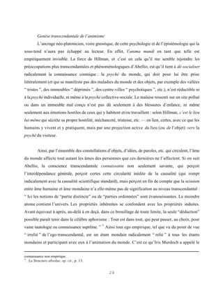 Genèse transcendantale de l’animisme
         L’ancrage néo-platonicien, voire gnostique, de cette psychologie et de l’épistémologie qui la
sous-tend n’aura pas échappé au lecteur. En effet, l’anima mundi en tant que telle est
empiriquement invisible. La force de Hillman, et c’est en cela qu’il me semble rejoindre les
préoccupations plus transcendantales et phénoménologiques d’Abellio, est qu’il tient à dé-socialiser
radicalement la connaissance cosmique : la psyché du monde, qui doit pour lui être prise
littéralement (et qui se manifeste pas des maladies du monde et des objets, par exemple des vallées
“ tristes ”, des immeubles “ déprimés ”, des centre-villes “ psychotiques ”, etc.), n’est réductible ni
à la psyché individuelle, ni même à la psyché collective-sociale. Le malaise ressenti sur un site pollué
ou dans un immeuble mal conçu n’est pas dû seulement à des blessures d’enfance, ni même
seulement aux émotions hostiles de ceux qui y habitent et/ou travaillent : selon Hillman, c’est le lieu
lui-même qui sécrète sa propre hostilité, méchanceté, tristesse, etc. — en lien, certes, avec ce que les
humains y vivent et y pratiquent, mais par une projection active du lieu (ou de l’objet) vers la
psyché du visiteur.


         Ainsi, par l’ensemble des constellations d’objets, d’idées, de paroles, etc. qui circulent, l’âme
du monde affecte tout autant les âmes des personnes que ces dernières ne l’affectent. Si on suit
Abellio, la conscience transcendantale connaissante non seulement savante, qui perçoit
l’interdépendance générale, perçoit certes cette circularité inédite de la causalité (qui rompt
radicalement avec la causalité scientifique standard), mais perçoit en fin de compte que la scission
entre âme humaine et âme mondaine n’a elle-même pas de signification au niveau transcendantal :
“ Ici les notions de “partie distincte” ou de “parties ordonnées” sont évanouissantes. Le moindre
atome contient l’univers. Les propriétés inhérentes se confondent avec les propriétés induites.
Avant équivaut à après, au-delà à en deçà. dans ce brouillage de toute limite, la seule “déduction”
possible paraît tenir dans le célèbre aphorisme : Tout est dans tout, qui peut passer, au choix, pour
                                               31
vaine tautologie ou connaissance suprême. ” Ainsi tout ego empirique, tel que vu du point de vue
“ irrelié ” de l’ego transcendantal, est un étant mondain radicalement “ relié ” à tous les étants
mondains et participant avec eux à l’animation du monde. C’est ce qu’Iris Murdoch a appelé le


connaissance non empirique.
31
   . La Structure absolue, op. cit., p. 13.


                                                    24
 