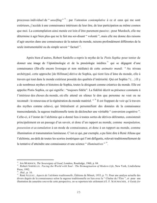 32
processus individuel de “ unselfing ” : par l’attention contemplative à ce et ceux qui me sont
extérieurs, j’accède à une connaissance intérieure de leur être, de leur participation au même cosmos
que moi. La contemplation ainsi menée est loin d’être purement passive ; pour Murdoch, elle me
détermine à agir bien plus que ne le fait ma soi-disant “ volonté ”, mais elle me donne des raisons
d’agir ancrées dans une connaissance de la nature du monde, raisons profondément différentes de la
seule instrumentalité ou du simple savoir “ factuel ”.


        Après bien d’autres, Robert Sardello a repris le mythe de la Pistis Sophia pour tenter de
                                                                                       33
donner une image de l’épistémologie et de la praxéologie inédites                           qui se dégagent d’une
connaissance (fût-elle encore livresque et non médiate) de cette animatio mundi. “ Au niveau
archétypal, cette approche [de Hillman] dérive de Sophia, qui tient lieu d’âme du monde, elle à
travers qui tout dans le monde extérieur possède des qualités d’intériorité. Qui est Sophia ? (…) Il y
a de nombreux mythes et histoires de Sophia, toutes la désignant comme créatrice du monde. Elle est
appelée Pistis Sophia, ce qui signifie : “toujours fidèle”. La fidélité décrit sa présence constante à
l’intérieur des choses du monde, où elle attend en silence le don que personne ne veut ou ne
                                                                           34
reconnaît : le renouveau et la régénération du monde matériel. ” Il est frappant de voir qu’à travers
des mythes comme celui-ci, qui littéralisent et personnifient des données de la connaissance
transcendantale, la sagesse traditionnelle tente de déclencher une véritable “ conversion cognitive ”.
Celle-ci, à l’instar de l’alchimie qui a donné lieu à toutes sortes de dérives délirantes, consisterait
principalement en un passage d’un savoir, et donc d’un rapport au monde, comme manipulation,
possession et accumulation à un mode de connaissance, et donc à un rapport au monde, comme
illumination et transmutation lumineuse. C’est ce qui, par exemple, a pu faire dire à René Alleau que
l’alchimie, au-delà de toutes les scories ésotériques qui l’ont défigurée, relevait traditionnellement de
                                                                                      35
la tentative d’atteindre une connaissance et une science “ illuminatives ” .




32
   . Iris MURDOCH, The Sovereignty of Good, Londres, Routledge, 1960, p. 84.
33
   . Robert S ARDELLO , Facing the World with Soul : The Reimagination of Modern Life, New York, Lindisfarne
Press, 1992.
34
   . Ibid., p. 16.
35
   . René A LLEAU , Aspects de l’alchimie traditionnelle, Éditions de Minuit, 1953, p. 71. Pour une analyse actuelle des
divers degrés de la connaissance selon la sagesse traditionnelle en lien avec la “ Chaîne de l’Être ”, et pour une
illustration du caractère concret de cette perspective, on se reportera très utilement à E. F. SCHUMACHER, A Guide for



                                                          25
 