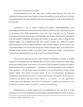 Résumé des développements précédents
        Ces développements, bien trop longs mais en même temps beaucoup trop brefs, me
semblaient nécessaires pour ne pas fonder ma critique du capitalisme sur des pétitions de principe.
Il est peut-être bon de résumer la démarche qui a été la mienne jusqu’ici, avant d’entrer (enfin) dans
le vif du sujet.


        L’animisme tel que je voulais l’esquisser ici découle, méthodologiquement sinon
gnoséologiquement (car nul ne saurait affirmer qu’il détient intimement cette connaissance dont il lit
les évocations), d’une double généralisation : d’une part, nous avons pris acte de l’impulsion
lévinassienne en direction d’un altruisme méthodologique, qui décentre radicalement le sujet humain
et lui fait connaître l’antériorité, en lui-même, de l’altérité ; d’autre part, et dans le sillage de cette
première rupture avec le subjectivisme naïf, nous sommes retourné avec Abellio aux sources
husserliennes que Lévinas lui-même (finalement à tort) entendait dépasser, et nous avons vu que
l’ego transcendantal, loin de n’être devancé que par l’altérité des autres egos, est en réalité révélé à
lui-même comme structure absolue, c’est-à-dire comme instance qui connaît l’interdépendance
animée des egos individuels entre eux, et de ces egos et du monde non humain.


        Nous avions dit plus haut (section 1) que l’éthique lévinassienne se fondait en dernière
instance sur la sollicitation de l’ego individuel par la présence animée d’autrui, soit comme visage,
soit comme symbole animé. Nous avons vu ici (section 2) que la perspective animiste se fonde en
dernière instance sur la re-connaissance — quasiment au sens néo-platonicien d’une recollection,
d’une anamnêsis — du monde des autres et des objets, et de soi-même dans ce monde, comme
présence animée. Tout élément du monde, humain ou non, est manifestation spécifiquement
signifiante de l’âme du monde (et celle-ci est transcendantalement connaissable), de sorte que créer
l’hétéronome de manière autonome revient d’abord à “ se souvenir ” de cette appartenance
commune qui est interdépendance universelle. C’est ainsi que se complète la description de ce que,
au début de la première section, j’ai appelé la “ structure de choix du sujet ”.


        Demandons-nous à présent quelles sont les conséquences de tout ceci pour le monde
empirique où nous vivons actuellement, et où la logique capitaliste globalisée semble avoir pris la

the Perplexed, Londres, Random House, 1977.

                                                   26
 