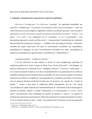 place (mais de quelle façon précisément ?) de l’anima mundi.


3. Animisme, refoulement du corps mortel et esprit du capitalisme


            Qu’on ne s’y trompe pas : il y a bien une “ mystique ” du capitalisme mondialisé, une
aspiration “ métaphysique ” sous-jacente à ses manœuvres dites micro-économiques — bref, une
visée d’animation (ce qu’en anglais on appellerait volontiers ensoulment) qui passe avant tout par le
souci de faire circuler du pouvoir accumulé sous forme de marchandises actuelles (“ les biens ”) ou
futures (“ les actifs ”). Les métaphores de la “ circulation ” et de l’“ accumulation ” sont
puissamment agissantes, au point qu’elles ont été — notamment par l’intermédiaire du vocabulaire
marxien hérité des économistes classiques — solidifiées dans des pratiques durables : l’alternance
constante du couple achat/vente, soit pour la consommation (circulation des marchandises,
accumulation de l’épargne), soit pour l’investissement (circulation des actifs, accumulation de
capital fixe, accumulation de capital circulant, accumulation de “ capital humain ”).


            Capitalisme global et “ intelligence collective ”
            L’un des manifestes les plus radicaux en faveur de cette métaphysique spécifique du
                                                                                                   36
capitalisme global est le récent ouvrage de Pierre Lévy, World philosophie . Développant ses
                                                                                                        37
analyses antérieures sur l’avènement d’une “ intelligence collective ” à travers le “ cyber-espace ” ,
Lévy prend résolument le parti de voir dans la marchandisation et la généralisation du critère de
rentabilité la progression de l’humanité dans son ensemble vers une conscience absolue d’elle-même,
infiniment auto-réflexive et capable de s’auto-engendrer en se modifiant sans limites. Il fait écho en
cela aux analyses détaillées de Manuel Castells qui, à la faveur de son concept de “ société de
               38
réseaux ” , montre à quel point le capitalisme global contemporain, loin de viser encore
l’accumulation de capital industriel par instrumentalisation de l’information et de la technologie de
transfert de données, mettrait en réalité l’information et la communication au service d’elles-
mêmes : la performance d’une technologie de transfert de données se mesure à sa capacité de
mobiliser des informations permettant de rendre plus performant le transfert de données lui-même.
C’est ce caractère de plus en plus “ virtuel ” des catégories de l’interaction sociale qui rapproche

36
     . Pierre L EVY , World philosophie, op. cit..
37
     . Pierre L EVY , L’Intelligence collective : Pour une anthropologie du cyberspace, op. cit.


                                                               27
 