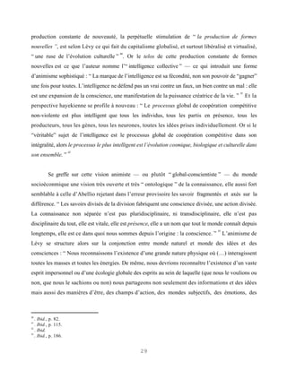 production constante de nouveauté, la perpétuelle stimulation de “ la production de formes
nouvelles ”, est selon Lévy ce qui fait du capitalisme globalisé, et surtout libéralisé et virtualisé,
                                          40
“ une ruse de l’évolution culturelle ” . Or le telos de cette production constante de formes
nouvelles est ce que l’auteur nomme l’“ intelligence collective ” — ce qui introduit une forme
d’animisme sophistiqué : “ La marque de l’intelligence est sa fécondité, non son pouvoir de “gagner”
une fois pour toutes. L’intelligence ne défend pas un vrai contre un faux, un bien contre un mal : elle
                                                                                                   41
est une expansion de la conscience, une manifestation de la puissance créatrice de la vie. ”            Et la
perspective hayekienne se profile à nouveau : “ Le processus global de coopération compétitive
non-violente est plus intelligent que tous les individus, tous les partis en présence, tous les
producteurs, tous les gènes, tous les neurones, toutes les idées prises individuellement. Or si le
“véritable” sujet de l’intelligence est le processus global de coopération compétitive dans son
intégralité, alors le processus le plus intelligent est l’évolution cosmique, biologique et culturelle dans
                        42
son ensemble. ”


             Se greffe sur cette vision animiste — ou plutôt “ global-conscientiste ” — du monde
socioéconmique une vision très ouverte et très “ ontologique ” de la connaissance, elle aussi fort
semblable à celle d’Abellio rejetant dans l’erreur provisoire les savoir fragmentés et axés sur la
différence. “ Les savoirs divisés de la division fabriquent une conscience divisée, une action divisée.
La connaissance non séparée n’est pas pluridisciplinaire, ni transdisciplinaire, elle n’est pas
disciplinaire du tout, elle est vitale, elle est présence, elle a un nom que tout le monde connaît depuis
                                                                                        43
longtemps, elle est ce dans quoi nous sommes depuis l’origine : la conscience. ”             L’animisme de
Lévy se structure alors sur la conjonction entre monde naturel et monde des idées et des
consciences : “ Nous reconnaissons l’existence d’une grande nature physique où (…) interagissent
toutes les masses et toutes les énergies. De même, nous devrions reconnaître l’existence d’un vaste
esprit impersonnel ou d’une écologie globale des esprits au sein de laquelle (que nous le voulions ou
non, que nous le sachions ou non) nous partageons non seulement des informations et des idées
mais aussi des manières d’être, des champs d’action, des mondes subjectifs, des émotions, des



40
   .   Ibid., p. 82.
41
   .   Ibid., p. 115.
42
   .   Ibid.
43
   .   Ibid., p. 186.


                                                   29
 