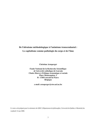 De l'altruisme méthodologique à l'animisme transcendantal :
                  Le capitalisme comme pathologie du corps et de l'âme




                                           Christian Arnsperger

                            Fonds National de la Recherche Scientifique
                                & Université catholique de Louvain
                           Chaire Hoover d'éthique économique et sociale
                                      Place Montesquieu, 3
                                    B - 1348 Louvain-la-Neuve
                                             Belgique

                                    e-mail: arnsperger@etes.ucl.ac.be




Ce texte a été préparé pour le séminaire du GREC (Département de philosophie, Université du Québec à Montréal) du
vendredi 12 mai 2000.



                                                        3
 