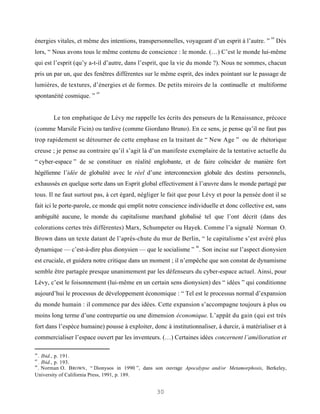 44
énergies vitales, et même des intentions, transpersonnelles, voyageant d’un esprit à l’autre. ”        Dès
lors, “ Nous avons tous le même contenu de conscience : le monde. (…) C’est le monde lui-même
qui est l’esprit (qu’y a-t-il d’autre, dans l’esprit, que la vie du monde ?). Nous ne sommes, chacun
pris un par un, que des fenêtres différentes sur le même esprit, des index pointant sur le passage de
lumières, de textures, d’énergies et de formes. De petits miroirs de la continuelle et multiforme
                          45
spontanéité cosmique. ”


       Le ton emphatique de Lévy me rappelle les écrits des penseurs de la Renaissance, précoce
(comme Marsile Ficin) ou tardive (comme Giordano Bruno). En ce sens, je pense qu’il ne faut pas
trop rapidement se détourner de cette emphase en la traitant de “ New Age ” ou de rhétorique
creuse ; je pense au contraire qu’il s’agit là d’un manifeste exemplaire de la tentative actuelle du
“ cyber-espace ” de se constituer en réalité englobante, et de faire coïncider de manière fort
hégélienne l’idée de globalité avec le réel d’une interconnexion globale des destins personnels,
exhaussés en quelque sorte dans un Esprit global effectivement à l’œuvre dans le monde partagé par
tous. Il ne faut surtout pas, à cet égard, négliger le fait que pour Lévy et pour la pensée dont il se
fait ici le porte-parole, ce monde qui emplit notre conscience individuelle et donc collective est, sans
ambiguïté aucune, le monde du capitalisme marchand globalisé tel que l’ont décrit (dans des
colorations certes très différentes) Marx, Schumpeter ou Hayek. Comme l’a signalé Norman O.
Brown dans un texte datant de l’après-chute du mur de Berlin, “ le capitalisme s’est avéré plus
                                                                   46
dynamique — c’est-à-dire plus dionysien — que le socialisme ” . Son incise sur l’aspect dionysien
est cruciale, et guidera notre critique dans un moment ; il n’empêche que son constat de dynamisme
semble être partagée presque unanimement par les défenseurs du cyber-espace actuel. Ainsi, pour
Lévy, c’est le foisonnement (lui-même en un certain sens dionysien) des “ idées ” qui conditionne
aujourd’hui le processus de développement économique : “ Tel est le processus normal d’expansion
du monde humain : il commence par des idées. Cette expansion s’accompagne toujours à plus ou
moins long terme d’une contrepartie ou une dimension économique. L’appât du gain (qui est très
fort dans l’espèce humaine) pousse à exploiter, donc à institutionnaliser, à durcir, à matérialiser et à
commercialiser l’espace ouvert par les inventeurs. (…) Certaines idées concernent l’amélioration et

44
   . Ibid., p. 191.
45
   . Ibid., p. 193.
46
   . Norman O. B ROWN , “ Dionysos in 1990 ”, dans son ouvrage Apocalypse and/or Metamorphosis, Berkeley,
University of California Press, 1991, p. 189.


                                                  30
 