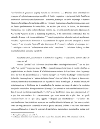 l’accélération du processus cognitif menant aux inventions. (…) D’autres idées concernent les
processus d’exploitation économique des idées. Il faut ici ranger tout ce qui a contribué à fluidifier et
à virtualiser les transactions économiques. La monnaie, la banque, les lettres de change, la monnaie
fiduciaire, les chèques, les cartes de crédit, les virements électroniques, la cybermonnaie, mais aussi
les formes perfectionnées de comptabilité, les sociétés par action, la bourse, les instruments
financiers de plus en plus virtuels (futures, options, etc.) inventés dans les dernières décennies du

XX e siècle. Ajoutons à cela le marketing, la publicité, et les innovations continuelles dans les
méthodes de vente et de commercialisation. ” 47 Ainsi, le capitalisme globalisé, orienté vers la vente
rentable, l’expansion des débouchés et l’accumulation du capital, est sans ambiguïté le moteur
“ naturel ” qui propulse l’ensemble des dimensions de l’existence collective et cosmique vers
l’“ intelligence collective ” et l’expansion infinie de la “ conscience ”. L’animisme de Lévy est donc
essentiellement un animisme capitaliste.


           Marchandisation, accumulation et sublimation négative : le capitalisme comme refus du
           corps mortel
                                                                                                 48
           Jacques Derrida l’a dit clairement en relisant Marx dans la postmodernité                  : on ne peut
parler “ du capital ” comme au temps de Marx ; en ces temps post-marxistes, le capital est diffus, sa
propriété diluée, ses formes diverses. L’affaiblissement faramineux de la notion de valeur, le passage
prôné par bien des postmodernes de la “ valeur d’usage ” à la “ valeur d’échange ” comme manière
de liquider l’ontologie de la “ valeur réelle des choses ”, font qu’à biens des égards la liaison entre
socialité, rentabilité et marchandisation fait aujourd’hui office d’ontologie. On pourrait dire un peu
gratuitement que le fétichisme de la marchandise, la manière marxienne de décrire la confusion
bourgeoise entre valeur d’usage et valeur d’échange, s’est retourné en marchandisation des fétiches :
dans le monde capitaliste proposé par Lévy, il n’y a que des fétiches parce que, précisément, il n’y
a que des marchandises. Le cyber-animisme que nous avons décrit plus haut se greffe
constitutivement sur ce que Lévy appelle “ l’Espace des marchandises ” : “ L’Espace des
marchandises est lissé, maintenu, accru par une machine déterritorialisante qui s’est auto-organisée
tout d’un coup, et dès lors s’alimente de tout ce qu’elle rencontre. Comme le roi Midas transformait
immanquablement en or ce qu’il saisissait, le capitalisme transmute en marchandise tout ce qu’il

47
     . World philosophie, op. cit., p. 68-71.
48
     . Cf. Jacques DERRIDA et Marc GUILLAUME, Marx en jeu, Paris, Descartes & Cie, 1997, notamment p. 26-28.


                                                         31
 