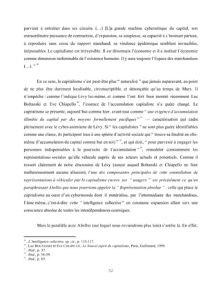 parvient à entraîner dans ses circuits. (…) [L]a grande machine cybernétique du capital, son
extraordinaire puissance de contraction, d’expansion, sa souplesse, sa capacité à s’insinuer partout,
à reproduire sans cesse du rapport marchand, sa virulence épidémique semblent invincibles,
inépuisables. Le capitalisme est irréversible. Il est désormais l’économie et il a institué l’économie
comme dimension inéliminable de l’existence humaine. Il y aura toujours l’Espace des marchandises
         49
(…). ”


         En ce sens, le capitalisme s’est peut-être plus “ naturalisé ” que jamais auparavant, au point
de ne plus être durement localisable, circonscriptible, et dénonçable qu’au temps de Marx. Il
n’empêche : comme l’indique Lévy lui-même, et comme l’ont fort bien montré récemment Luc
                                   50
Boltanski et Eve Chiapello , l’essence de l’accumulation capitaliste n’a guère changé. Le
capitalisme se présente, aujourd’hui comme hier, avant tout comme “ une exigence d’accumulation
                                                                             51
illimitée du capital par des moyens formellement pacifiques ”                     — caractérisation qui cadre
pleinement avec le cyber-animisme de Lévy. Si “ les capitalistes ” ne sont plus guère identifiables
comme une classe, ils participent tous à une sphère d’activité sociale qui “ trouve sa finalité en elle-
                                                               52
même (l’accumulation du capital comme but en soi) ” , et qui doit, “ pour parvenir à engager les
                                                                            53
personnes indispensables à la poursuite de l’accumulation ” , remodeler constamment les
représentations sociales qu’elle véhicule auprès de ses acteurs actuels et potentiels. Comme il
ressort clairement de notre discussion de Lévy (auteur auquel Boltanski et Chiapello ne font
malheureusement aucune allusion), l’une des composantes principales de cette constellation de
représentations à véhiculer par le capitalisme envers ses “ usagers ” est précisément ce qu’en
paraphrasant Abellio que nous pourrions appeler la “ Représentation absolue ” : celle qui place le
capitalisme au cœur d’un cybermonde dont il matérialise, par l’intermédiaire des marchandises,
l’âme même, c’est-à-dire cette “ intelligence collective ” en constante expansion allant vers une
conscience absolue de toutes les interdépendances cosmiques.


         Mais le parallèle avec Abellio (sur lequel nous reviendrons plus loin) s’arrête là. En effet,


49
   . L’Intelligence collective, op. cit., p. 135-137.
50
   . Luc BOLTANSKI et Eve CHIAPELLO , Le Nouvel esprit du capitalisme, Paris, Gallimard, 1999.
51
   . Ibid., p. 37.
52
   . Ibid., p. 58-59.
53
   . Ibid., p. 65.


                                                       32
 