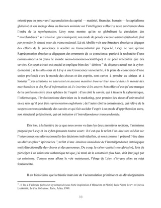orienté peu ou prou vers l’accumulation du capital — matériel, financier, humain — le capitalisme
globalisé et son ancrage dans un discours animiste sur l’intelligence collective reste entièrement dans
l’ordre de la représentation. Lévy nous montre qu’en se globalisant la circulation des
“ marchandises ” se virtualise ; par conséquent, son mode de pensée excessivement spiritualiste finit
par prendre le virtuel pour du transcendantal. Là où Abellio voit une Structure absolue se dégager
des efforts de la conscience à accéder au transcendantal par l’épochè, Lévy ne voit qu’une
Représentation absolue se dégageant des errements de sa conscience, partie à la recherche d’une
connaissance là où (dans le monde socio-économico-scientifique) il ne peut rencontrer que des
savoirs. Ce court-circuit est crucial et explique bien des “ dérives ” du discours actuel sur la cyber-
économie ; si les allusions de Lévy à une Conscience universelle, à la prise de conscience d’une
union profonde avec le monde des choses et des esprits, sont certes à prendre au sérieux et à
         54
honorer , ces allusions ne sauraient en aucune manière trouver leur source dans le monde des
marchandises et des flux d’information où il s’escrime à les ancrer. Son effort n’est qu’une marque
de la confusion entre deux sphères de l’esprit : d’un côté le savoir, qui à travers la cybernétique,
l’informatique, l’évolutionnisme darwinien ou le marketing, peut prendre des atours d’universalité
en ce sens qu’il peut être représentation englobante ; de l’autre côté la connaissance, qui relève de la
suspension transcendantale des savoirs et qui fait accéder l’esprit à un mode d’appréhension autre,
non structural précisément, qui est initiation à l’interdépendance transcendantale.


        Dès lors, à la lumière de ce que nous avons vu dans les deux premières sections, l’animisme
proposé par Lévy et les cyber-penseurs tourne court : il n’est que le reflet d’un discours médiat sur
l’interconnexion informationnelle des décisions individuelles, et non (comme il prétend l’être dans
ses dérives plus “ spirituelles ”) reflet d’une intuition immédiate de l’interdépendance ontologique
multidirectionnelle des choses et des personnes. Du coup, le cyber-capitalisme globalisé, loin de
participer à un animisme authentique tel que j’ai tenté de le construire plus haut, doit être jugé par
cet animisme. Comme nous allons le voir maintenant, l’éloge de Lévy s’inverse alors en rejet
fondamental.


        Il est bien connu que la théorie marxiste de l’accumulation primitive et ses développements

54
 . Il les a d’ailleurs poétisé et systématisé (sous forte inspiration d’Héraclite et Plotin) dans Pierre LEVY et Darcia
LABROSSE, Le Feu libérateur, Paris, Arléa, 1999.


                                                         33
 