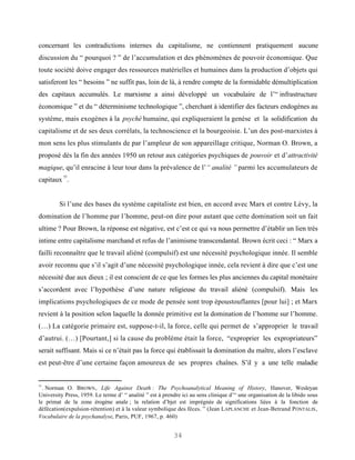 concernant les contradictions internes du capitalisme, ne contiennent pratiquement aucune
discussion du “ pourquoi ? ” de l’accumulation et des phénomènes de pouvoir économique. Que
toute société doive engager des ressources matérielles et humaines dans la production d’objets qui
satisferont les “ besoins ” ne suffit pas, loin de là, à rendre compte de la formidable démultiplication
des capitaux accumulés. Le marxisme a ainsi développé un vocabulaire de l’“ infrastructure
économique ” et du “ déterminisme technologique ”, cherchant à identifier des facteurs endogènes au
système, mais exogènes à la psyché humaine, qui expliqueraient la genèse et la solidification du
capitalisme et de ses deux corrélats, la technoscience et la bourgeoisie. L’un des post-marxistes à
mon sens les plus stimulants de par l’ampleur de son appareillage critique, Norman O. Brown, a
proposé dès la fin des années 1950 un retour aux catégories psychiques de pouvoir et d’attractivité
magique, qu’il enracine à leur tour dans la prévalence de l’“ analité ” parmi les accumulateurs de
          55
capitaux .


         Si l’une des bases du système capitaliste est bien, en accord avec Marx et contre Lévy, la
domination de l’homme par l’homme, peut-on dire pour autant que cette domination soit un fait
ultime ? Pour Brown, la réponse est négative, est c’est ce qui va nous permettre d’établir un lien très
intime entre capitalisme marchand et refus de l’animisme transcendantal. Brown écrit ceci : “ Marx a
failli reconnaître que le travail aliéné (compulsif) est une nécessité psychologique innée. Il semble
avoir reconnu que s’il s’agit d’une nécessité psychologique innée, cela revient à dire que c’est une
nécessité due aux dieux ; il est conscient de ce que les formes les plus anciennes du capital monétaire
s’accordent avec l’hypothèse d’une nature religieuse du travail aliéné (compulsif). Mais les
implications psychologiques de ce mode de pensée sont trop époustouflantes [pour lui] ; et Marx
revient à la position selon laquelle la donnée primitive est la domination de l’homme sur l’homme.
(…) La catégorie primaire est, suppose-t-il, la force, celle qui permet de s’approprier le travail
d’autrui. (…) [Pourtant,] si la cause du problème était la force, “exproprier les expropriateurs”
serait suffisant. Mais si ce n’était pas la force qui établissait la domination du maître, alors l’esclave
est peut-être d’une certaine façon amoureux de ses propres chaînes. S’il y a une telle maladie


55
  . Norman O. B ROWN , Life Against Death : The Psychoanalytical Meaning of History, Hanover, Wesleyan
University Press, 1959. Le terme d’ “ analité ” est à prendre ici au sens clinique d’“ une organisation de la libido sous
le primat de la zone érogène anale ; la relation d’bjet est imprégnée de significations liées à la fonction de
défécation(expulsion-rétention) et à la valeur symbolique des fèces. ” (Jean LAPLANCHE et Jean-Betrand P ONTALIS ,
Vocabulaire de la psychanalyse, Paris, PUF, 1967, p. 460)


                                                          34
 