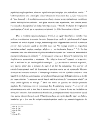 56
psychologique plus profonde, alors une régénération psychologique plus profonde est requise. ”
Cette régénération, nous verrons plus loin qu’elle consiste précisément dans la pleine redécouverte
de l’âme du monde et de son hétéronomie bienveillante, et dans la marginalisation du capitalisme
comme pathologie transcendantale ; mais pour atteindre cette régénération, nous devons penser
l’accumulation de capital sur un mode d’abord psychique : “ Prendre le chemin de l’explication
                                                                                                  57
psychologique, c’est voir que le complexe monétaire doit être dérivé du complexe religieux. ”


             Dans la perspective psychanalytique de Brown, il n’y a guère de différence entre les rôles
moderne et archaïque de la monnaie. La source du pouvoir que confère le capital accumulé n’est pas
avant tout son rôle de moyen d’échange, ni même le pouvoir d’appropriation du travail d’autrui (ce
pouvoir étant lui-même second et dérivatif), mais bien “ le prestige conféré au propriétaire
                                                                                         58
[capitaliste, qui est] magique, mystique, religieux, et vient du domaine du sacré. ”          Or il existe
clairement, dans cette mentalité archaïque qui nous habite toujours, une “ connexion intime entre le
                                           59
prestige social et pouvoir surnaturel ” . Ici la nécessité s’impose de dépasser le lien marxiste trop
simpliste entre accumulation et possession : “ La catégorie ultime de l’économie est le pouvoir ;
mais le pouvoir n’est pas une catégorie économique. (…) [A]fin de suivre les traces du pouvoir,
nous devrons entrer dans le domaine du sacré et en faire la cartographie : tout pouvoir est
essentiellement pouvoir sacré. Ici, de nouveau, le problème crucial est de comprendre l’homme
archaïque et l’économie archaïque. L’anthropologie marxiste, avec son hypothèse corrélative selon
laquelle la psychologie économique est universellement la psychologie de l’appropriation, se doit de
nier ou de minimiser l’existence du pouvoir dans la société archaïque ; le “communisme primitif” est
                                                60
conçu comme égalitaire en principe. ”                D’où une remise en question du caractère purement
sécularisé des relations de pouvoir économique dans le capitalisme moderne : “ Le pouvoir est
originairement sacré, et il le reste dans le monde moderne. (…) Nous ne devons pas être induits en
erreur par l’antinomie plate entre le sacré et le séculier, et interpréter comme “sécularisation” ce qui
n’est qu’une métamorphose du sacré. S’il existe une classe qui n’a rien à perdre à part ses chaînes,
les chaînes qui la lient sont des obligations auto-imposées, sacrées, qui prennent l’apparence de


56
   .   Ibid., p. 241-242.
57
   .   Ibid., p. 242.
58
   .   Ibid., p. 245.
59
   .   Ibid.
60
   .   Ibid., p. 251.


                                                         35
 