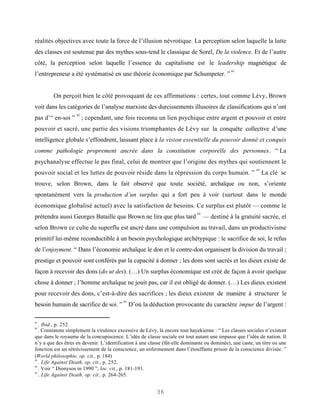 réalités objectives avec toute la force de l’illusion névrotique. La perception selon laquelle la lutte
des classes est soutenue par des mythes sous-tend le classique de Sorel, De la violence. Et de l’autre
côté, la perception selon laquelle l’essence du capitalisme est le leadership magnétique de
                                                                                              61
l’entrepreneur a été systématisé en une théorie économique par Schumpeter. ”


         On perçoit bien le côté provoquant de ces affirmations : certes, tout comme Lévy, Brown
voit dans les catégories de l’analyse marxiste des durcissements illusoires de classifications qui n’ont
                    62
pas d’“ en-soi ”         ; cependant, une fois reconnu un lien psychique entre argent et pouvoir et entre
pouvoir et sacré, une partie des visions triomphantes de Lévy sur la conquête collective d’une
intelligence globale s’effondrent, laissant place à la vision essentielle du pouvoir donné et conquis
comme pathologie proprement ancrée dans la constitution corporelle des personnes. “ La
psychanalyse effectue le pas final, celui de montrer que l’origine des mythes qui soutiennent le
                                                                                                          63
pouvoir social et les luttes de pouvoir réside dans la répression du corps humain. ”                           La clé se
trouve, selon Brown, dans le fait observé que toute société, archaïque ou non, s’oriente
spontanément vers la production d’un surplus qui a fort peu à voir (surtout dans le monde
économique globalisé actuel) avec la satisfaction de besoins. Ce surplus est plutôt — comme le
                                                                              64
prétendra aussi Georges Bataille que Brown ne lira que plus tard                   — destiné à la gratuité sacrée, et
selon Brown ce culte du superflu est ancré dans une compulsion au travail, dans un productivisme
primitif lui-même reconductible à un besoin psychologique archétypique : le sacrifice de soi, le refus
de l’enjoyment. “ Dans l’économie archaïque le don et le contre-don organisent la division du travail ;
prestige et pouvoir sont conférés par la capacité à donner ; les dons sont sacrés et les dieux existe de
façon à recevoir des dons (do ut des). (…) Un surplus économique est créé de façon à avoir quelque
chose à donner ; l’homme archaïque ne jouit pas, car il est obligé de donner. (…) Les dieux existent
pour recevoir des dons, c’est-à-dire des sacrifices ; les dieux existent de manière à structurer le
                                          65
besoin humain de sacrifice de soi. ” D’où la déduction provocante du caractère impur de l’argent :

61
   . Ibid., p. 252.
62
   . Constatons simplement la virulence excessive de Lévy, là encore tout hayekienne : “ Les classes sociales n’existent
que dans le royaume de la concupiscence. L’idée de classe sociale est tout autant une impasse que l’idée de nation. Il
n’y a que des êtres en devenir. L’identification à une classe (fût-elle dominante ou dominée), une caste, un titre ou une
fonction est un rétrécissement de la conscience, un enfermement dans l’étouffante prison de la conscience divisée. ”
(World philosophie, op. cit., p. 184)
63
   . Life Against Death, op. cit., p. 252.
64
   . Voir “ Dionysos in 1990 ”, loc. cit., p. 181-191.
65
   . Life Against Death, op. cit., p. 264-265.


                                                          36
 