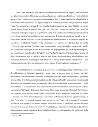 Mais l’âme immortelle ainsi arrachée à la fantaisie accumulative n’est pas l’âme solaire des
néo-platoniciens ; elle est l’âme personnelle, radicalement non transcendantale, de l’individu livré
(corps et âme, précisément) à un projet qui l’emprisonne dans l’espace social et le rend vulnérable à
toute sacralisation du pouvoir : il s’agit du projet de la sublimation comme auto-glorification, projet
“ anal ” en un sens large et que Brown rattache fondamentalement au refus d’habiter un corps
mortel. Ernest Becker reprendra plus tard cette idée d’un “ causa sui project ” par lequel la
conscience névrotique, coupée de la spontanéité vitale et du souffle d’un monde qui communiquerait
avec elle de manière bienveillante, se crée une fantaisie de possession totale du monde à partir
d’elle-même. Brown voit dans ce type de sublimation la manifestation d’un désordre corporel de
base dont le symbole est l’analité : “ La sublimation (…) consiste à rechercher dans le monde
extérieur le corps perdu de l’enfance ; mais le corps qui fut perdu était déjà un corps souillé, souillé
par la confusion causée par le fantasme de devenir son propre père (et qui attribue par conséquent,
par exemple, aux fèces la valeur de “pénis” ou d’ “enfant”). Dès lors, si le complexe d’argent est
dérive du complexe anal, le complexe anal est, pour utiliser une terminologie whiteheadienne, une
unification préhensive, en une région particulière, de la totalité du désordre du corps humain — une
                                                                                                     70
unification préhensive dont les relations aux autres régions (l’oral, le génital) sont internes. ”


             C’est cette forme de sublimation, que nous avons appelée négative (car une forme positive
de sublimation est également accessible, comme nous le verrons dans un instant, du côté
précisément d’un consentement autonome à l’animisme que nous avons décrit plus haut), qui forme
la base même de toute l’accumulation capitaliste. En effet, dans la cadre où nous nous situons ici, la
distinction souvent opérée entre une causalité allant de la production à la consommation (“ biais
productiviste ”) et une causalité plus récente allant de la consommation à la production (“ biais
consumériste ”) n’a guère de pouvoir discriminant. Dans un cas comme dans l’autre, le but final des
êtres humains est de disposer autour d’eux, par le travail destiné à produire un surplus, des objets
— présents sous forme de marchandises à consommer, ou futurs sous forme de capital monétaire à
faire “ fructifier ” — symbolisant naïvement un pouvoir sacré qui, en leur donnant le sentiment
inconscient de s’engendrer eux-mêmes, conjure leur terreur devant la brèche que constitue un corps
qui veut vivre et se sait destiné à la mort. Tel pourrait être, de manière très ramassée, la description
du capitalisme comme pathologie. Cette pathologie du corps réside dans le refus intellectuel de la

70
     . Ibid., p. 289.

                                                     38
 