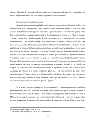 résumer à la quête de l’argent et de l’immortalité que Brown dénonce à juste titre — ces quêtes ont
encore intégralement partie liée avec la logique pathologique du capitalisme.


         Sublimation positive et anima mundi
         La question que nous devons dès lors nous poser est comment une sublimation positive, par
contact intime avec l’anima mundi, peut remplacer cette sublimation négative. Pour cela, nous
devions d’abord reconnaître la portée cruciale du capitalisme pour la sublimation négative. Pour
Robert Sardello, la préoccupation accumulative dénote une perte de contact avec l’âme du monde :
“ A notre époque, il n’y a nulle nécessité d’avoir encore des avares — ils ont tous été convertis en
consommateurs. Tous les deux sont pris dans la tentative de ramener le monde entier dans leur
foyer et de le posséder. Chacune des significations de l’économie et de l’argent (…), quand elle est
pénétrée par le fantasme de l’accumulation, transforme le monde en un tas de détritus. Les souvenirs
sont retenus ; la richesse est retenue ; le moyen d’échange est retenu. Posséder le monde de cette
manière, c’est vivre totalement isolé du monde. Il semble que l’économie et l’argent authentiques
n’aient rien à voir avec la possession, car quand la possession domine, la désintégration s’ensuit.
L’avare et le consommateur sont criblés d’insécurité parce qu’ils ont perdu le contact avec l’âme du
monde, et cette insécurité est ressentie comme peur de ne pas avoir d’avenir. (…) Posséder de
l’argent, de la richesse, rend le monde inactif et mort. L’argent sans avenir, c’est le monde qui se
désagrège, qui retourne à la simple matérialité physique. (…) [Au contraire, en étant activé
authentiquement,] l’argent change le monde de manière multiforme, des manières qui représentent
une reconfiguration constante de l’âme du monde. Mais pour que l’argent ait cet effet, l’attention
                                                                      75
doit être concentrée sur l’âme du monde, pas sur l’argent. ”


         On se sent ici à nouveau très proche des envolées de Lévy, dont nous avons vu qu’elles ne
pouvaient rendre justice à l’animisme authentique que nous avons essayé de dégager à partir de la
rencontre de l’anima mundi. En effet — et la conjonction des pensées de Castoriadis, Abellio et
Hillman évoquées précédemment nous renvoie à cette nécessité cruciale — savoir si et quand tel ou
tel acte économique de dépense (de consommation de nourriture, d’achat d’une œuvre d’art,



feu, Montpellier, Fata Morgana, 1994, p. 33-68.
75
   . Facing the World with Soul, op. cit., p. 96-97, mes italiques.


                                                           40
 