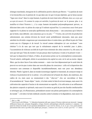 échanges marchands, émergerait de la sublimation positive décrite par Brown : “ La pulsion de mort
n’est réconciliée avec la pulsion de vie que dans une vie qui n’est pas réprimée, qui ne laisse aucune
“ligne non vécue” dans le corps humain, la pulsion de mort étant alors affirmée dans un corps qui
accepte de mourir. Et comme le corps est satisfait, la pulsion de mort ne le pousse plus à se
modifier et à faire l’histoire (…) Le corps humain deviendrait polymorphiquement pervers, se
délectant dans cette vie pleine du corps qu’il redoute aujourd’hui. La conscience assez forte pour
supporter la vie pleine ne serait plus apollinienne mais dionysienne — une conscience qui n’observe
                                                                        78
pas la limite, mais déborde ; une conscience qui ne nie plus. ” ? Certes, des activités de production
subsisteraient, une certaine division du travail serait probablement nécessaire, mais pas pour
satisfaire les divinités vengeresses qui consomment dons et contre-dons, qui offrent la paix de l’âme
contre une vie d’épargne et de travail. Le travail comme rédemption (et son soi-disant “ sens
chrétien ”) n’a de sens que tant que le refoulement corporel de la mortalité joue à plein ;
l’accumulation de richesses au-delà de la prévision minimale des aléas concrets n’a, elle aussi, de
sens que tant que l’âme du monde n’est pas perçue dans la présence vivante et le présent vivant —
tant que la disposition d’objets, d’idées, de personnes prime sur la contemplation connaissante.
Travail salarié, embrigadé, aliéné et accumulation du capital ne sont, on le sait au moins depuis
Marx, que les deux faces d’une même monnaie — mais viser leur dépassement par la seule lutte de
pouvoir ne servira pas à entrer dans une nouvelle phase de conscience : celle où la disposition des
ressources sera commune et disponible inconditionnellement, mais non pour une abondance
illimitée. Plutôt s’agirait-il, dans un monde économique régénéré et transmuté, de consacrer temps et
richesse à la promotion de la vie pleine : à la cultivation de la beauté des objets, des matériaux, des
cadres de vie, mais aussi au renoncement à des “ chez-soi ” clos sur eux-mêmes et lieux
d’accumulation de “ beaux objets ” morts ; à la lutte contre la faim là où tout manque, mais aussi à la
cultivation des capacités d’ascèse et de renoncement au superflu ; à la cultivation et au raffinement
des plaisirs corporels et spirituels, mais aussi à la remise au goût du jour des facultés intellectuelles
et artistiques qui, à la Renaissance, prétendaient assurer une pleine participation à la contemplation
            79
du monde ; à la lutte à la lutte médicale concrète contre la douleur et la dégradation, mais aussi à la


78
 . Ibid., p. 308.
79
 . Voici ce qu’en dit Hillman : “ L’éducation humaniste telle que conçue à Florence redevient une nécessité : langage
différencié, beaux-arts, artisanat, biographie, critique, histoire, anthropologie culturelle, manières et coutumes, vie
parmi les choses du monde. Et nos questions demanderont ce que sont les choses, et où, et qui, et de quelle manière
précisément elles sont ce qu’elles sont, plutôt que pourquoi, comment cela se fait-il, et dans quel but. ” (“ Anima


                                                         42
 