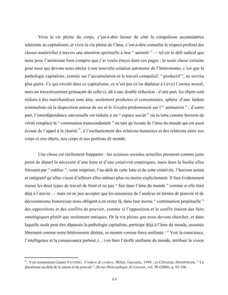 Vivre la vie pleine du corps, c’est-à-dire laisser de côté la compulsion accumulatrice
inhérente au capitalisme, et vivre la vie pleine de l’âme, c’est-à-dire connaître le respect profond des
choses matérielles à travers une attention spirituelle à leur “ animité ” — tel est le défi radical que
nous pose l’animisme bien compris que j’ai voulu étayer dans ces pages ; la seule chose certaine
pour nous qui devons nous atteler à une nouvelle création autonome de l’hétéronome, c’est que la
pathologie capitaliste, centrée sur l’accumulation et le travail compulsif, “ productif ”, ne servira
plus guère. Ce qui circule dans ce capitalisme, ce n’est pas (n’en déplaise à Lévy) l’anima mundi,
mais un travestissement grimaçant de celle-ci, dû à une double réduction : d’une part, les objets sont
réduits à des marchandises sans âme, seulement produites et consommées, sphère d’une laideur
nominaliste où la disposition autour de soi et le Greifen prédominent sur l’“ animation ” ; d’autre
part, l’interdépendance universelle est réduite à un “ espace social ” où la lutte comme horizon de
vérité remplace la “ communion transcendantale ” en tant qu’écoute de l’âme du monde qui est aussi
                                83
écoute de l’appel à la charité , à l’enchantement des relations humaines et des relations entre nos
corps et nos objets, nos corps et nos portions de monde.


        Une chose est réellement frappante : les sciences sociales actuelles prennent comme juste
point de départ la nécessité d’une lutte et d’une créativité empiriques, mais dans la foulée elles
finissent par “ oublier ”, voire mépriser, l’au-delà de cette lutte et de cette créativité, l’horizon animé
et intégratif qu’elles visent d’ailleurs elles-mêmes plus ou moins explicitement. Il faut évidemment
mener les deux types de travail de front et ne pas “ fuir dans l’âme du monde ” comme si elle était
déjà à l’œuvre — mais on ne peu accepter que les amoureux de l’analyse en termes de pouvoir et de
décisionnisme historiciste nous obligent à en rester là, dans leur morne “ continuation perpétuelle ”
des oppositions et des conflits de pouvoir, comme si l’opposition et le conflit étaient des faits
ontologiques plutôt que seulement ontiques. Or la vie pleine que nous devons chercher, et dans
laquelle seule peut être dépassée la pathologie capitaliste, participe déjà à l’âme du monde, assumée
librement comme notre hétéronomie désirée, se montre comme force unifiante : “ Voir la conscience,
l’intelligence et la connaissance partout, (…) en faire l’étoffe unifiante du monde, attribuer la vision



83
 . Voir notamment Gianni VATTIMO , Credere di credere, Milan, Garzanti, 1990 ; et Christian A RNSPERGER, “ Le
pluralisme au-delà de la raison et du pouvoir ”, Revue Philosophique de Louvain, vol. 98 (2000), p. 83-106.


                                                    44
 
