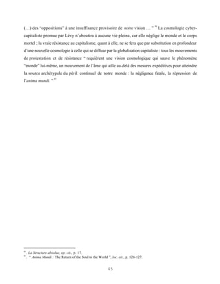 84
(…) des “oppositions” à une insuffisance provisoire de notre vision … ”                     La cosmologie cyber-
capitaliste promue par Lévy n’aboutira à aucune vie pleine, car elle néglige le monde et le corps
mortel ; la vraie résistance au capitalisme, quant à elle, ne se fera que par substitution en profondeur
d’une nouvelle cosmologie à celle qui se diffuse par la globalisation capitaliste : tous les mouvements
de protestation et de résistance “ requièrent une vision cosmologique qui sauve le phénomène
“monde” lui-même, un mouvement de l’âme qui aille au-delà des mesures expéditives pour atteindre
la source archétypale du péril continuel de notre monde : la négligence fatale, la répression de
                        85
l’anima mundi. ”




84
     . La Structure absolue, op. cit., p. 17.
85
     . “ Anima Mundi : The Return of the Soul to the World ”, loc. cit., p. 126-127.


                                                            45
 