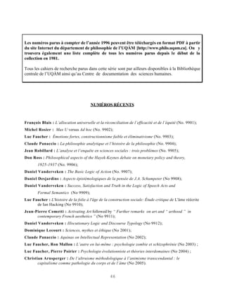 Les numéros parus à compter de l’année 1996 peuvent être téléchargés en format PDF à partir
du site Internet du département de philosophie de l’UQÀM [http://www.philo.uqam.ca]. On y
trouvera également une liste complète de tous les numéros parus depuis le début de la
collection en 1981.

Tous les cahiers de recherche parus dans cette série sont par ailleurs disponibles à la Bibliothèque
centrale de l’UQÀM ainsi qu’au Centre de documentation des sciences humaines.




                                        NUMÉROS RÉCENTS



François Blais : L’allocation universelle et la réconciliation de l’efficacité et de l’équité (No. 9901);
Michel Rosier : Max U versus Ad hoc (No. 9902);
Luc Faucher : Émotions fortes, constructionnisme faible et éliminativisme (No. 9903);
Claude Panaccio : La philosophie analytique et l’histoire de la philosophie (No. 9904);
Jean Robillard : L’analyse et l’enquête en sciences sociales : trois problèmes (No. 9905);
Don Ross : Philosophical aspects of the Hayek-Keynes debate on monetary policy and theory,
        1925-1937 (No. 9906);
Daniel Vanderveken : The Basic Logic of Action (No. 9907);
Daniel Desjardins : Aspects épistémologiques de la pensée de J.A. Schumpeter (No 9908);
Daniel Vanderveken : Success, Satisfaction and Truth in the Logic of Speech Acts and
        Formal Semantics (No 9909);
Luc Faucher : L'histoire de la folie à l'âge de la construction sociale: Étude critique de L'âme réécrite
      de Ian Hacking (No 9910);
Jean-Pierre Cometti : Activating Art followed by “ Further remarks on art and “ arthood ” in
      contemporary French aesthetics ” (No 9911);
Daniel Vanderveken : Illocutionary Logic and Discourse Typology (No 9912);
Dominique Lecourt : Sciences, mythes et éthique (No 2001);
Claude Panaccio : Aquinas on Intellectual Representation (No 2002);
Luc Faucher, Ron Mallon : L’autre en lui-même : psychologie zombie et schizophrénie (No 2003) ;
Luc Faucher, Pierre Poirier : Psychologie évolutionniste et théories interdomaines (No 2004) ;
Christian Arnsperger : De l’altruisme méthodologique à l’animisme transcendantal : le
       capitalisme comme pathologie du corps et de l’âme (No 2005).


                                                    46
 