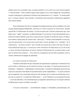 chaque acteur avec son propre corps, sa propre mortalité, et de ce fait avec ce qu’on devra appeler
l’“ âme du monde ”. Ainsi, la tâche critique la plus urgente vis-à-vis de la logique de l’accumulation
consiste à démasquer sa prétention à éliminer toute hétéronomie et à “ contenir ” le monde plutôt
qu’à “ se laisser contenir ” par le monde. L’articulation entre autonomie et hétéronomie apparaîtra
ainsi comme centrale.


        Nous cheminerons dès lors en compagnie de quelques penseurs qui me semblent avoir saisi
un geste épistémologique fondamental : celui de la re-création autonome de l’hétéronomie. Accéder
aujourd’hui à l’hétéronomie du monde, c’est devoir passer par l’outil de connaissance que nous
donne notre “ égoïté ” autonome. La phénoménologie et son recours à l’ego transcendantal nous a
montré de manière définitive que nous ne pouvions pas connaître le monde (les autres, les objets,
nous-mêmes comme partie du cosmos) sans “ passer par ” l’instance transcendantale en nous qui,
sans être personnelle, n’en est pas moins notre mode d’accès privilégié à la “ certitude ” de la
connaissance. “ Se laisser contenir ” par le monde est un geste qui ne peut venir que d’un ego et
d’une collectivité d’egos qui, se connaissant comme absolument interdépendants au sein du monde
et comme absolument dépendants du monde, instituent l’hétéronomie de ce monde comme ce par
quoi ils désirent être contenus — avec toutes les conséquences qu’une telle assomption, nous le
verrons, entraîne pour la logique du capitalisme.


        La création autonome de l’hétéronome
        Cornélius Castoriadis écrit que l’autonomie du sujet humain se signale par l’avènement d’une
praxis lucide se substituant, par la création de normes et de règles, à l’acquiescement passif aux
formations “ imaginaires ” surplombantes et inconscientes. L’autonomie individuelle passe donc par
la prise de conscience individuelle d’une hétéronomie sociale surplombante : “ Le sujet est dominé
par un imaginaire vécu comme plus réel que le réel, quoique non su comme tel, précisément parce
que non su comme tel. L’essentiel de l’hétéronomie — ou de l’aliénation, au sens général du terme
— au niveau individuel, c’est la domination par un imaginaire autonomisé qui s’est arrogé la fonction
                                                         2
de définir pour le sujet et la réalité et son désir. ”


        C’est par ce mécanisme — essentiellement analogue à l’élucidation psychanalytique des




                                                         6
 